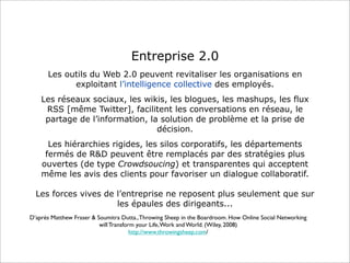 Entreprise 2.0
      Les outils du Web 2.0 peuvent revitaliser les organisations en
            exploitant l’intelligence collective des employés.
    Les réseaux sociaux, les wikis, les blogues, les mashups, les flux
     RSS [même Twitter], facilitent les conversations en réseau, le
     partage de l’information, la solution de problème et la prise de
                                 décision.
      Les hiérarchies rigides, les silos corporatifs, les départements
     fermés de R&D peuvent être remplacés par des stratégies plus
    ouvertes (de type Crowdsoucing) et transparentes qui acceptent
    même les avis des clients pour favoriser un dialogue collaboratif.

  Les forces vives de l’entreprise ne reposent plus seulement que sur
                      les épaules des dirigeants...
D’après Matthew Fraser & Soumitra Dutta., Throwing Sheep in the Boardroom. How Online Social Networking
                          will Transform your Life, Work and World. (Wiley, 2008)
                                       http://www.throwingsheep.com/
 