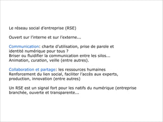 Le réseau social d’entreprise (RSE)

Ouvert sur l’interne et sur l’externe...

Communication: charte d’utilisation, prise de parole et
identité numérique pour tous ?
Briser ou fluidifier la communication entre les silos...
Animation, curation, veille (entre autres).

Collaboration et partage: les ressources humaines
Renforcement du lien social, faciliter l’accès aux experts,
production, innovation (entre autres)

Un RSE est un signal fort pour les natifs du numérique (entreprise
branchée, ouverte et transparente...
 