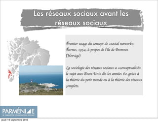 Les réseaux sociaux avant les
réseaux sociaux
Premier usage du concept de «social network»:
Barnes, 1954, à propos de l’île de Bremnes
(Norvège)
La sociologie des réseaux sociaux a «conceptualisé»
le sujet aux Etats-Unis dès les années 60, grâce à
la théorie du petit monde ou à la théorie des réseaux
complets.
jeudi 19 septembre 2013
 
