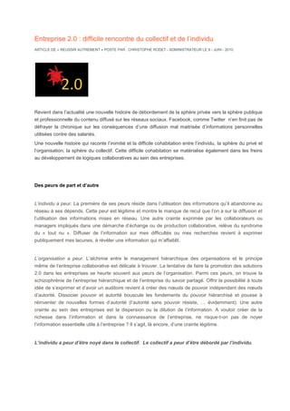 Entreprise 2.0 : difficile rencontre du collectif et de l’individu
ARTICLE DE « REUSSIR AUTREMENT » POSTE PAR : CHRISTOPHE RODET - ADMINISTRATEUR LE 9 - JUIN - 2010




Revient dans l’actualité une nouvelle histoire de débordement de la sphère privée vers la sphère publique
et professionnelle du contenu diffusé sur les réseaux sociaux. Facebook, comme Twitter n’en finit pas de
défrayer la chronique sur les conséquences d’une diffusion mal maitrisée d’informations personnelles
utilisées contre des salariés.
Une nouvelle histoire qui raconte l’inimitié et la difficile cohabitation entre l’individu, la sphère du privé et
l’organisation, la sphère du collectif. Cette difficile cohabitation se matérialise également dans les freins
au développement de logiques collaboratives au sein des entreprises.




Des peurs de part et d’autre


L’individu a peur. La première de ses peurs réside dans l’utilisation des informations qu’il abandonne au
réseau à ses dépends. Cette peur est légitime et montre le manque de recul que l’on a sur la diffusion et
l’utilisation des informations mises en réseau. Une autre crainte exprimée par les collaborateurs ou
managers impliqués dans une démarche d’échange ou de production collaborative, relève du syndrome
du « tout nu ». Diffuser de l’information sur mes difficultés ou mes recherches revient à exprimer
publiquement mes lacunes, à révéler une information qui m’affaiblit.


L’organisation a peur. L’alchimie entre le management hiérarchique des organisations et le principe
même de l’entreprise collaborative est délicate à trouver. La tentative de faire la promotion des solutions
2.0 dans les entreprises se heurte souvent aux peurs de l’organisation. Parmi ces peurs, on trouve la
schizophrénie de l’entreprise hiérarchique et de l’entreprise du savoir partagé. Offrir la possibilité à toute
idée de s’exprimer et d’avoir un auditoire revient à créer des nœuds de pouvoir indépendant des nœuds
d’autorité. Dissocier pouvoir et autorité bouscule les fondements du pouvoir hiérarchisé et pousse à
réinventer de nouvelles formes d’autorité (l’autorité sans pouvoir résiste, … évidemment). Une autre
crainte au sein des entreprises est la dispersion ou la dilution de l’information. A vouloir créer de la
richesse dans l’information et dans la connaissance de l’entreprise, ne risque-t-on pas de noyer
l’information essentielle utile à l’entreprise ? Il s’agit, là encore, d’une crainte légitime.


L’individu a peur d’être noyé dans le collectif. Le collectif a peur d’être débordé par l’individu.
 