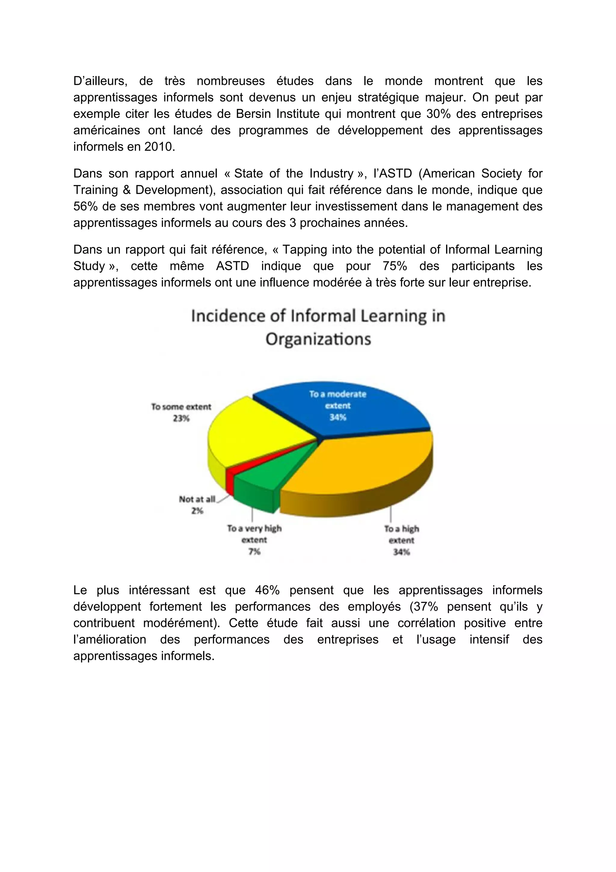 D’ailleurs, de très nombreuses études dans le monde montrent que les
apprentissages informels sont devenus un enjeu stratégique majeur. On peut par
exemple citer les études de Bersin Institute qui montrent que 30% des entreprises
américaines ont lancé des programmes de développement des apprentissages
informels en 2010.
Dans son rapport annuel « State of the Industry », l’ASTD (American Society for
Training & Development), association qui fait référence dans le monde, indique que
56% de ses membres vont augmenter leur investissement dans le management des
apprentissages informels au cours des 3 prochaines années.
Dans un rapport qui fait référence, « Tapping into the potential of Informal Learning
Study », cette même ASTD indique que pour 75% des participants les
apprentissages informels ont une influence modérée à très forte sur leur entreprise.
Le plus intéressant est que 46% pensent que les apprentissages informels
développent fortement les performances des employés (37% pensent qu’ils y
contribuent modérément). Cette étude fait aussi une corrélation positive entre
l’amélioration des performances des entreprises et l’usage intensif des
apprentissages informels.
 