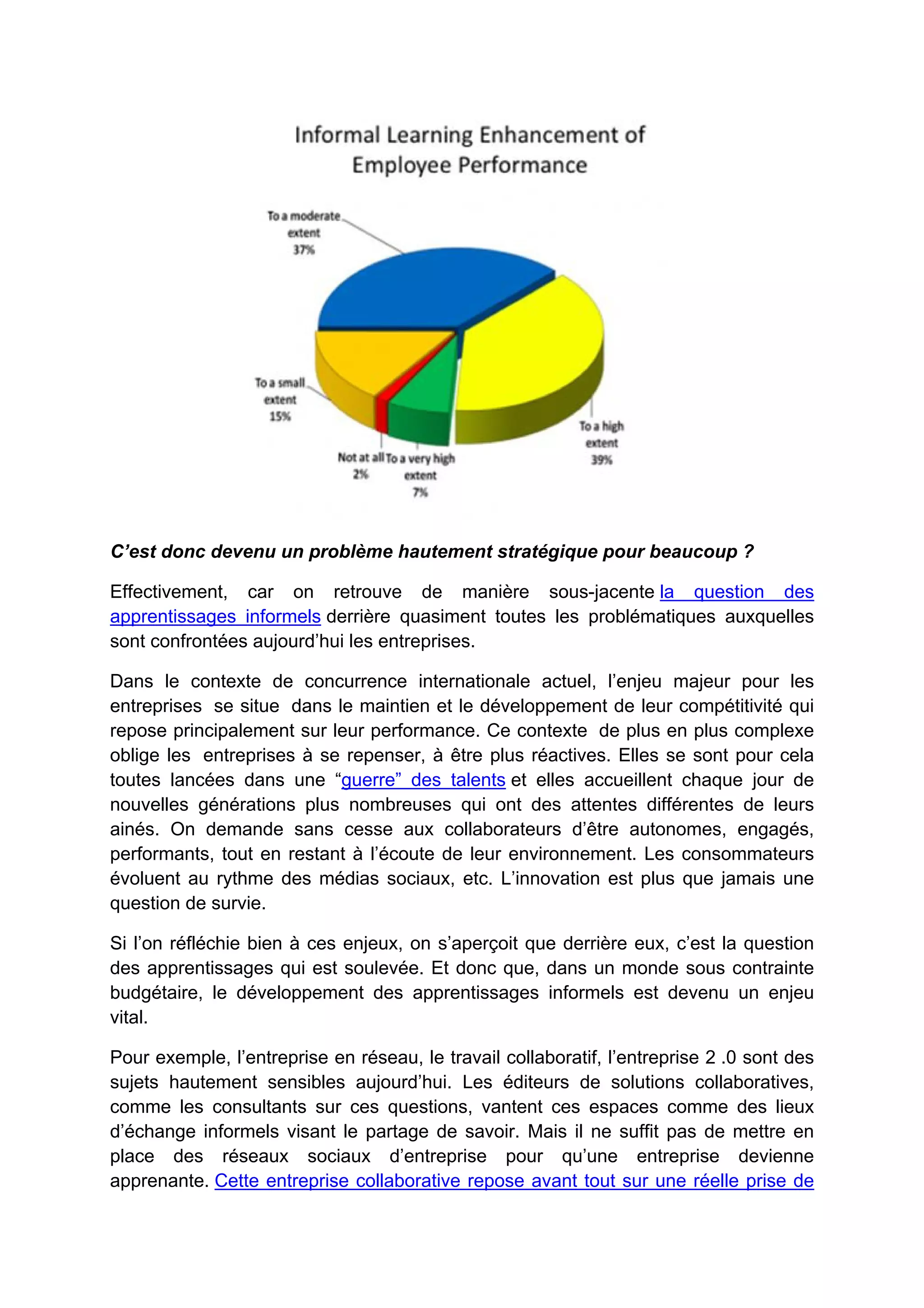 C’est donc devenu un problème hautement stratégique pour beaucoup ?
Effectivement, car on retrouve de manière sous-jacente la question des
apprentissages informels derrière quasiment toutes les problématiques auxquelles
sont confrontées aujourd’hui les entreprises.
Dans le contexte de concurrence internationale actuel, l’enjeu majeur pour les
entreprises se situe dans le maintien et le développement de leur compétitivité qui
repose principalement sur leur performance. Ce contexte de plus en plus complexe
oblige les entreprises à se repenser, à être plus réactives. Elles se sont pour cela
toutes lancées dans une “guerre” des talents et elles accueillent chaque jour de
nouvelles générations plus nombreuses qui ont des attentes différentes de leurs
ainés. On demande sans cesse aux collaborateurs d’être autonomes, engagés,
performants, tout en restant à l’écoute de leur environnement. Les consommateurs
évoluent au rythme des médias sociaux, etc. L’innovation est plus que jamais une
question de survie.
Si l’on réfléchie bien à ces enjeux, on s’aperçoit que derrière eux, c’est la question
des apprentissages qui est soulevée. Et donc que, dans un monde sous contrainte
budgétaire, le développement des apprentissages informels est devenu un enjeu
vital.
Pour exemple, l’entreprise en réseau, le travail collaboratif, l’entreprise 2 .0 sont des
sujets hautement sensibles aujourd’hui. Les éditeurs de solutions collaboratives,
comme les consultants sur ces questions, vantent ces espaces comme des lieux
d’échange informels visant le partage de savoir. Mais il ne suffit pas de mettre en
place des réseaux sociaux d’entreprise pour qu’une entreprise devienne
apprenante. Cette entreprise collaborative repose avant tout sur une réelle prise de
 
