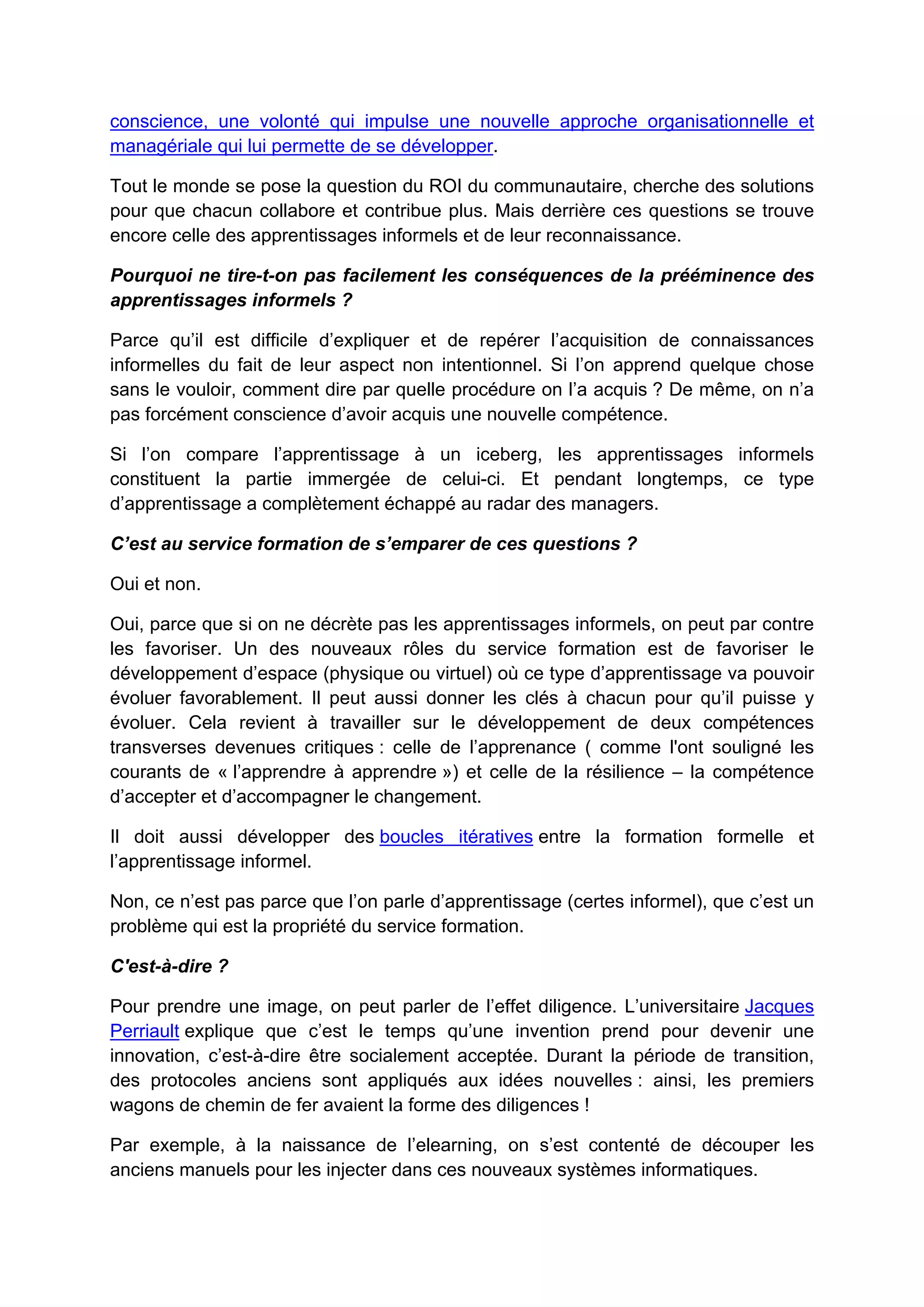 conscience, une volonté qui impulse une nouvelle approche organisationnelle et
managériale qui lui permette de se développer.
Tout le monde se pose la question du ROI du communautaire, cherche des solutions
pour que chacun collabore et contribue plus. Mais derrière ces questions se trouve
encore celle des apprentissages informels et de leur reconnaissance.
Pourquoi ne tire-t-on pas facilement les conséquences de la prééminence des
apprentissages informels ?
Parce qu’il est difficile d’expliquer et de repérer l’acquisition de connaissances
informelles du fait de leur aspect non intentionnel. Si l’on apprend quelque chose
sans le vouloir, comment dire par quelle procédure on l’a acquis ? De même, on n’a
pas forcément conscience d’avoir acquis une nouvelle compétence.
Si l’on compare l’apprentissage à un iceberg, les apprentissages informels
constituent la partie immergée de celui-ci. Et pendant longtemps, ce type
d’apprentissage a complètement échappé au radar des managers.
C’est au service formation de s’emparer de ces questions ?
Oui et non.
Oui, parce que si on ne décrète pas les apprentissages informels, on peut par contre
les favoriser. Un des nouveaux rôles du service formation est de favoriser le
développement d’espace (physique ou virtuel) où ce type d’apprentissage va pouvoir
évoluer favorablement. Il peut aussi donner les clés à chacun pour qu’il puisse y
évoluer. Cela revient à travailler sur le développement de deux compétences
transverses devenues critiques : celle de l’apprenance ( comme l'ont souligné les
courants de « l’apprendre à apprendre ») et celle de la résilience – la compétence
d’accepter et d’accompagner le changement.
Il doit aussi développer des boucles itératives entre la formation formelle et
l’apprentissage informel.
Non, ce n’est pas parce que l’on parle d’apprentissage (certes informel), que c’est un
problème qui est la propriété du service formation.
C'est-à-dire ?
Pour prendre une image, on peut parler de l’effet diligence. L’universitaire Jacques
Perriault explique que c’est le temps qu’une invention prend pour devenir une
innovation, c’est-à-dire être socialement acceptée. Durant la période de transition,
des protocoles anciens sont appliqués aux idées nouvelles : ainsi, les premiers
wagons de chemin de fer avaient la forme des diligences !
Par exemple, à la naissance de l’elearning, on s’est contenté de découper les
anciens manuels pour les injecter dans ces nouveaux systèmes informatiques.
 