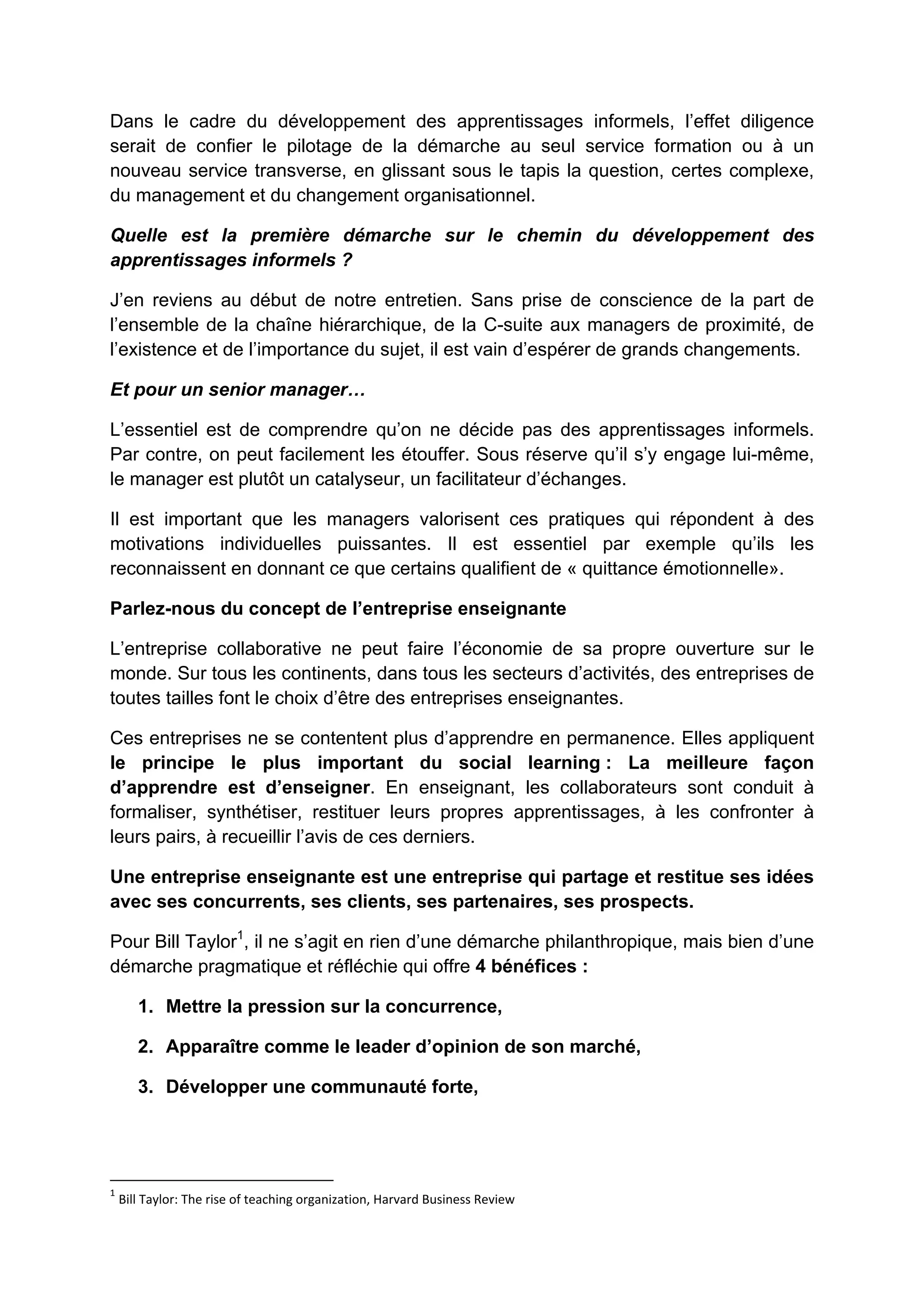 Dans le cadre du développement des apprentissages informels, l’effet diligence
serait de confier le pilotage de la démarche au seul service formation ou à un
nouveau service transverse, en glissant sous le tapis la question, certes complexe,
du management et du changement organisationnel.
Quelle est la première démarche sur le chemin du développement des
apprentissages informels ?
J’en reviens au début de notre entretien. Sans prise de conscience de la part de
l’ensemble de la chaîne hiérarchique, de la C-suite aux managers de proximité, de
l’existence et de l’importance du sujet, il est vain d’espérer de grands changements.
Et pour un senior manager…
L’essentiel est de comprendre qu’on ne décide pas des apprentissages informels.
Par contre, on peut facilement les étouffer. Sous réserve qu’il s’y engage lui-même,
le manager est plutôt un catalyseur, un facilitateur d’échanges.
Il est important que les managers valorisent ces pratiques qui répondent à des
motivations individuelles puissantes. Il est essentiel par exemple qu’ils les
reconnaissent en donnant ce que certains qualifient de « quittance émotionnelle».
Parlez-nous du concept de l’entreprise enseignante
L’entreprise collaborative ne peut faire l’économie de sa propre ouverture sur le
monde. Sur tous les continents, dans tous les secteurs d’activités, des entreprises de
toutes tailles font le choix d’être des entreprises enseignantes.
Ces entreprises ne se contentent plus d’apprendre en permanence. Elles appliquent
le principe le plus important du social learning : La meilleure façon
d’apprendre est d’enseigner. En enseignant, les collaborateurs sont conduit à
formaliser, synthétiser, restituer leurs propres apprentissages, à les confronter à
leurs pairs, à recueillir l’avis de ces derniers.
Une entreprise enseignante est une entreprise qui partage et restitue ses idées
avec ses concurrents, ses clients, ses partenaires, ses prospects.
Pour Bill Taylor1
, il ne s’agit en rien d’une démarche philanthropique, mais bien d’une
démarche pragmatique et réfléchie qui offre 4 bénéfices :
1. Mettre la pression sur la concurrence,
2. Apparaître comme le leader d’opinion de son marché,
3. Développer une communauté forte,
1
 Bill Taylor: The rise of teaching organization, Harvard Business Review 
 