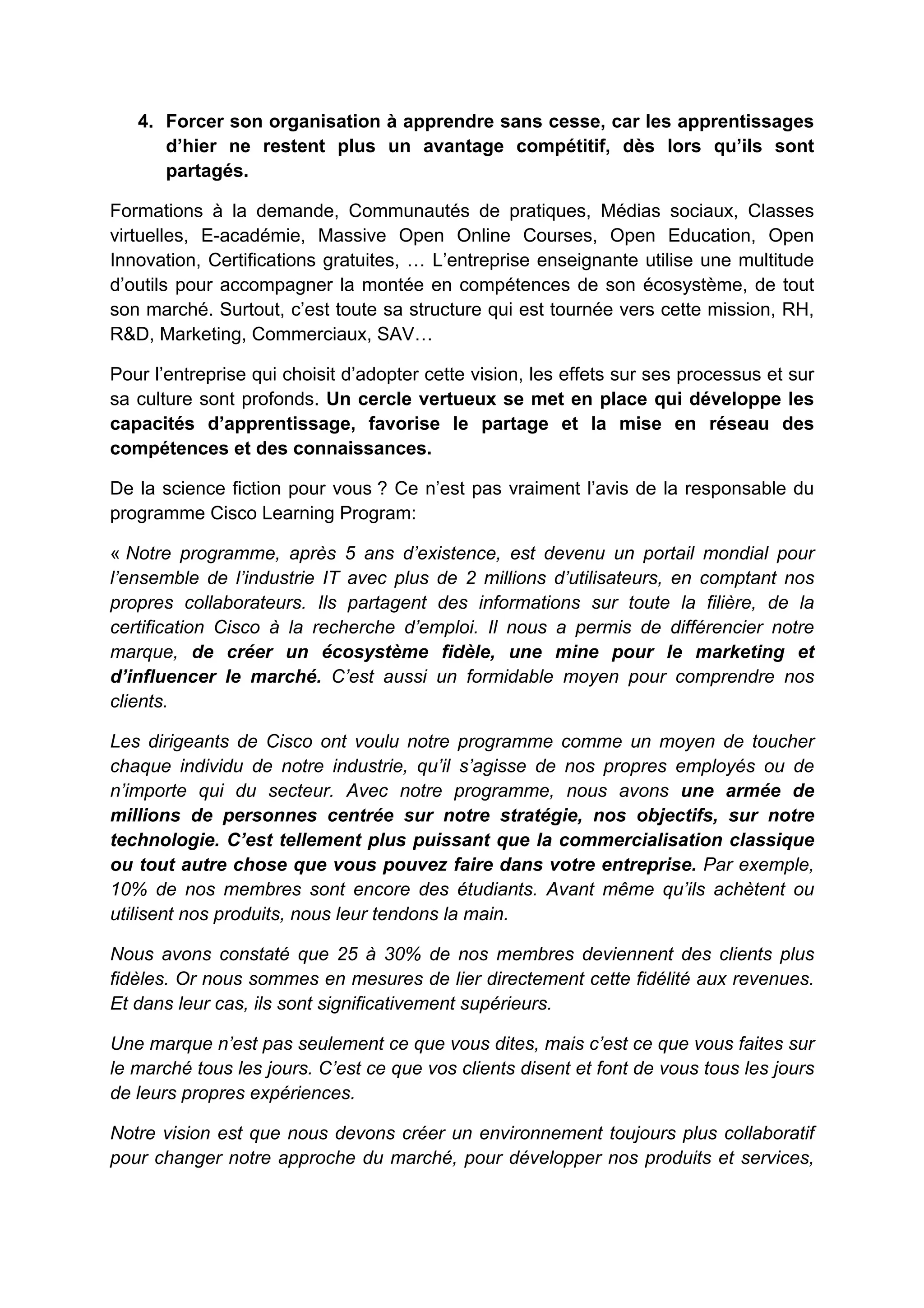 4. Forcer son organisation à apprendre sans cesse, car les apprentissages
d’hier ne restent plus un avantage compétitif, dès lors qu’ils sont
partagés.
Formations à la demande, Communautés de pratiques, Médias sociaux, Classes
virtuelles, E-académie, Massive Open Online Courses, Open Education, Open
Innovation, Certifications gratuites, … L’entreprise enseignante utilise une multitude
d’outils pour accompagner la montée en compétences de son écosystème, de tout
son marché. Surtout, c’est toute sa structure qui est tournée vers cette mission, RH,
R&D, Marketing, Commerciaux, SAV…
Pour l’entreprise qui choisit d’adopter cette vision, les effets sur ses processus et sur
sa culture sont profonds. Un cercle vertueux se met en place qui développe les
capacités d’apprentissage, favorise le partage et la mise en réseau des
compétences et des connaissances.
De la science fiction pour vous ? Ce n’est pas vraiment l’avis de la responsable du
programme Cisco Learning Program:
« Notre programme, après 5 ans d’existence, est devenu un portail mondial pour
l’ensemble de l’industrie IT avec plus de 2 millions d’utilisateurs, en comptant nos
propres collaborateurs. Ils partagent des informations sur toute la filière, de la
certification Cisco à la recherche d’emploi. Il nous a permis de différencier notre
marque, de créer un écosystème fidèle, une mine pour le marketing et
d’influencer le marché. C’est aussi un formidable moyen pour comprendre nos
clients.
Les dirigeants de Cisco ont voulu notre programme comme un moyen de toucher
chaque individu de notre industrie, qu’il s’agisse de nos propres employés ou de
n’importe qui du secteur. Avec notre programme, nous avons une armée de
millions de personnes centrée sur notre stratégie, nos objectifs, sur notre
technologie. C’est tellement plus puissant que la commercialisation classique
ou tout autre chose que vous pouvez faire dans votre entreprise. Par exemple,
10% de nos membres sont encore des étudiants. Avant même qu’ils achètent ou
utilisent nos produits, nous leur tendons la main.
Nous avons constaté que 25 à 30% de nos membres deviennent des clients plus
fidèles. Or nous sommes en mesures de lier directement cette fidélité aux revenues.
Et dans leur cas, ils sont significativement supérieurs.
Une marque n’est pas seulement ce que vous dites, mais c’est ce que vous faites sur
le marché tous les jours. C’est ce que vos clients disent et font de vous tous les jours
de leurs propres expériences.
Notre vision est que nous devons créer un environnement toujours plus collaboratif
pour changer notre approche du marché, pour développer nos produits et services,
 