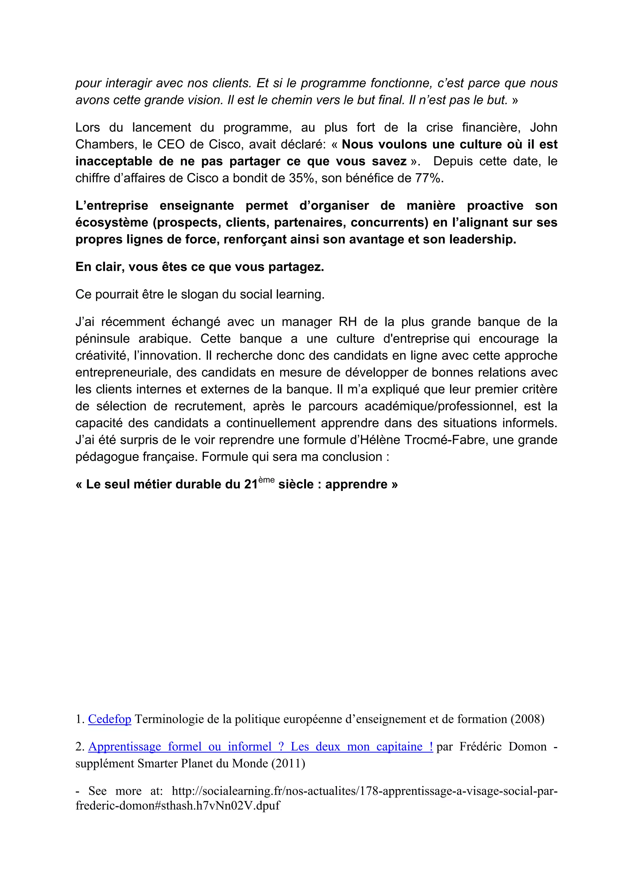 pour interagir avec nos clients. Et si le programme fonctionne, c’est parce que nous
avons cette grande vision. Il est le chemin vers le but final. Il n’est pas le but. »
Lors du lancement du programme, au plus fort de la crise financière, John
Chambers, le CEO de Cisco, avait déclaré: « Nous voulons une culture où il est
inacceptable de ne pas partager ce que vous savez ». Depuis cette date, le
chiffre d’affaires de Cisco a bondit de 35%, son bénéfice de 77%.
L’entreprise enseignante permet d’organiser de manière proactive son
écosystème (prospects, clients, partenaires, concurrents) en l’alignant sur ses
propres lignes de force, renforçant ainsi son avantage et son leadership.
En clair, vous êtes ce que vous partagez.
Ce pourrait être le slogan du social learning.
J’ai récemment échangé avec un manager RH de la plus grande banque de la
péninsule arabique. Cette banque a une culture d'entreprise qui encourage la
créativité, l’innovation. Il recherche donc des candidats en ligne avec cette approche
entrepreneuriale, des candidats en mesure de développer de bonnes relations avec
les clients internes et externes de la banque. Il m’a expliqué que leur premier critère
de sélection de recrutement, après le parcours académique/professionnel, est la
capacité des candidats a continuellement apprendre dans des situations informels.
J’ai été surpris de le voir reprendre une formule d’Hélène Trocmé-Fabre, une grande
pédagogue française. Formule qui sera ma conclusion :
« Le seul métier durable du 21ème
siècle : apprendre »
1. Cedefop Terminologie de la politique européenne d’enseignement et de formation (2008)
2. Apprentissage formel ou informel ? Les deux mon capitaine ! par Frédéric Domon -
supplément Smarter Planet du Monde (2011)
- See more at: http://socialearning.fr/nos-actualites/178-apprentissage-a-visage-social-par-
frederic-domon#sthash.h7vNn02V.dpuf
 