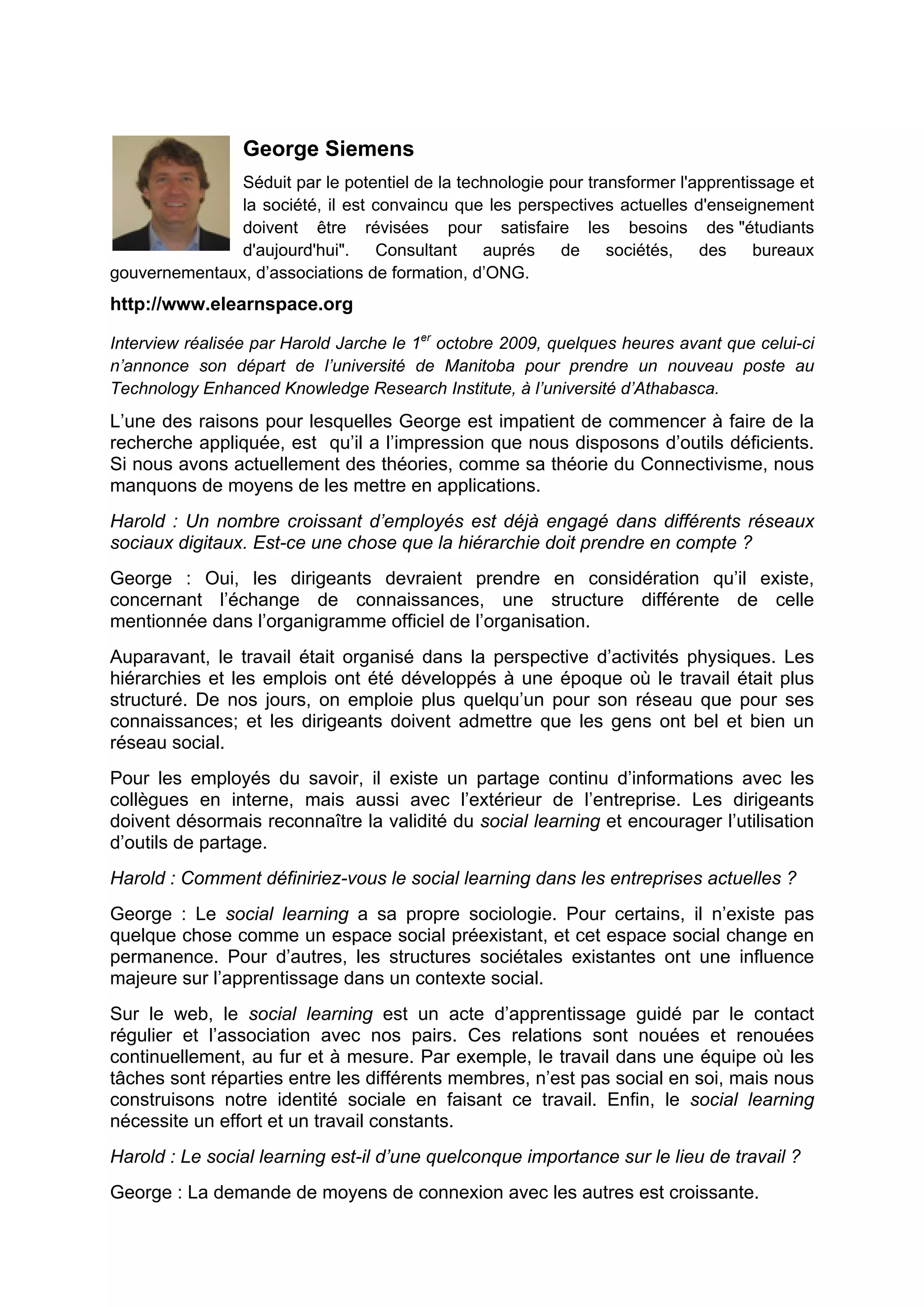George Siemens
Séduit par le potentiel de la technologie pour transformer l'apprentissage et
la société, il est convaincu que les perspectives actuelles d'enseignement
doivent être révisées pour satisfaire les besoins des "étudiants
d'aujourd'hui". Consultant auprés de sociétés, des bureaux
gouvernementaux, d’associations de formation, d’ONG.
http://www.elearnspace.org
Interview réalisée par Harold Jarche le 1er
octobre 2009, quelques heures avant que celui-ci
n’annonce son départ de l’université de Manitoba pour prendre un nouveau poste au
Technology Enhanced Knowledge Research Institute, à l’université d’Athabasca.
L’une des raisons pour lesquelles George est impatient de commencer à faire de la
recherche appliquée, est qu’il a l’impression que nous disposons d’outils déficients.
Si nous avons actuellement des théories, comme sa théorie du Connectivisme, nous
manquons de moyens de les mettre en applications.
Harold : Un nombre croissant d’employés est déjà engagé dans différents réseaux
sociaux digitaux. Est-ce une chose que la hiérarchie doit prendre en compte ?
George : Oui, les dirigeants devraient prendre en considération qu’il existe,
concernant l’échange de connaissances, une structure différente de celle
mentionnée dans l’organigramme officiel de l’organisation.
Auparavant, le travail était organisé dans la perspective d’activités physiques. Les
hiérarchies et les emplois ont été développés à une époque où le travail était plus
structuré. De nos jours, on emploie plus quelqu’un pour son réseau que pour ses
connaissances; et les dirigeants doivent admettre que les gens ont bel et bien un
réseau social.
Pour les employés du savoir, il existe un partage continu d’informations avec les
collègues en interne, mais aussi avec l’extérieur de l’entreprise. Les dirigeants
doivent désormais reconnaître la validité du social learning et encourager l’utilisation
d’outils de partage.
Harold : Comment définiriez-vous le social learning dans les entreprises actuelles ?
George : Le social learning a sa propre sociologie. Pour certains, il n’existe pas
quelque chose comme un espace social préexistant, et cet espace social change en
permanence. Pour d’autres, les structures sociétales existantes ont une influence
majeure sur l’apprentissage dans un contexte social.
Sur le web, le social learning est un acte d’apprentissage guidé par le contact
régulier et l’association avec nos pairs. Ces relations sont nouées et renouées
continuellement, au fur et à mesure. Par exemple, le travail dans une équipe où les
tâches sont réparties entre les différents membres, n’est pas social en soi, mais nous
construisons notre identité sociale en faisant ce travail. Enfin, le social learning
nécessite un effort et un travail constants.
Harold : Le social learning est-il d’une quelconque importance sur le lieu de travail ?
George : La demande de moyens de connexion avec les autres est croissante.
 