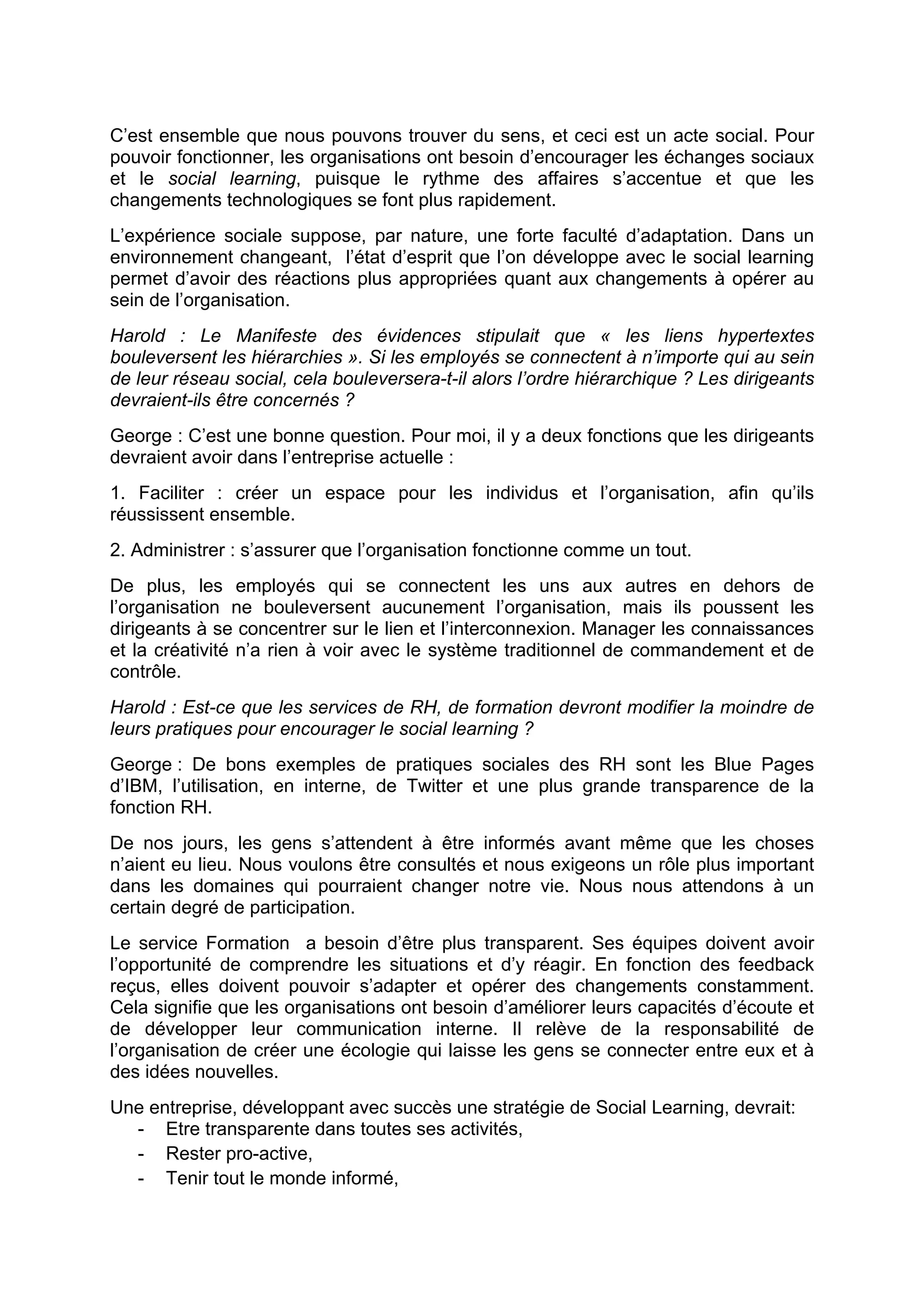 C’est ensemble que nous pouvons trouver du sens, et ceci est un acte social. Pour
pouvoir fonctionner, les organisations ont besoin d’encourager les échanges sociaux
et le social learning, puisque le rythme des affaires s’accentue et que les
changements technologiques se font plus rapidement.
L’expérience sociale suppose, par nature, une forte faculté d’adaptation. Dans un
environnement changeant, l’état d’esprit que l’on développe avec le social learning
permet d’avoir des réactions plus appropriées quant aux changements à opérer au
sein de l’organisation.
Harold : Le Manifeste des évidences stipulait que « les liens hypertextes
bouleversent les hiérarchies ». Si les employés se connectent à n’importe qui au sein
de leur réseau social, cela bouleversera-t-il alors l’ordre hiérarchique ? Les dirigeants
devraient-ils être concernés ?
George : C’est une bonne question. Pour moi, il y a deux fonctions que les dirigeants
devraient avoir dans l’entreprise actuelle :
1. Faciliter : créer un espace pour les individus et l’organisation, afin qu’ils
réussissent ensemble.
2. Administrer : s’assurer que l’organisation fonctionne comme un tout.
De plus, les employés qui se connectent les uns aux autres en dehors de
l’organisation ne bouleversent aucunement l’organisation, mais ils poussent les
dirigeants à se concentrer sur le lien et l’interconnexion. Manager les connaissances
et la créativité n’a rien à voir avec le système traditionnel de commandement et de
contrôle.
Harold : Est-ce que les services de RH, de formation devront modifier la moindre de
leurs pratiques pour encourager le social learning ?
George : De bons exemples de pratiques sociales des RH sont les Blue Pages
d’IBM, l’utilisation, en interne, de Twitter et une plus grande transparence de la
fonction RH.
De nos jours, les gens s’attendent à être informés avant même que les choses
n’aient eu lieu. Nous voulons être consultés et nous exigeons un rôle plus important
dans les domaines qui pourraient changer notre vie. Nous nous attendons à un
certain degré de participation.
Le service Formation a besoin d’être plus transparent. Ses équipes doivent avoir
l’opportunité de comprendre les situations et d’y réagir. En fonction des feedback
reçus, elles doivent pouvoir s’adapter et opérer des changements constamment.
Cela signifie que les organisations ont besoin d’améliorer leurs capacités d’écoute et
de développer leur communication interne. Il relève de la responsabilité de
l’organisation de créer une écologie qui laisse les gens se connecter entre eux et à
des idées nouvelles.
Une entreprise, développant avec succès une stratégie de Social Learning, devrait:
- Etre transparente dans toutes ses activités,
- Rester pro-active,
- Tenir tout le monde informé,
 