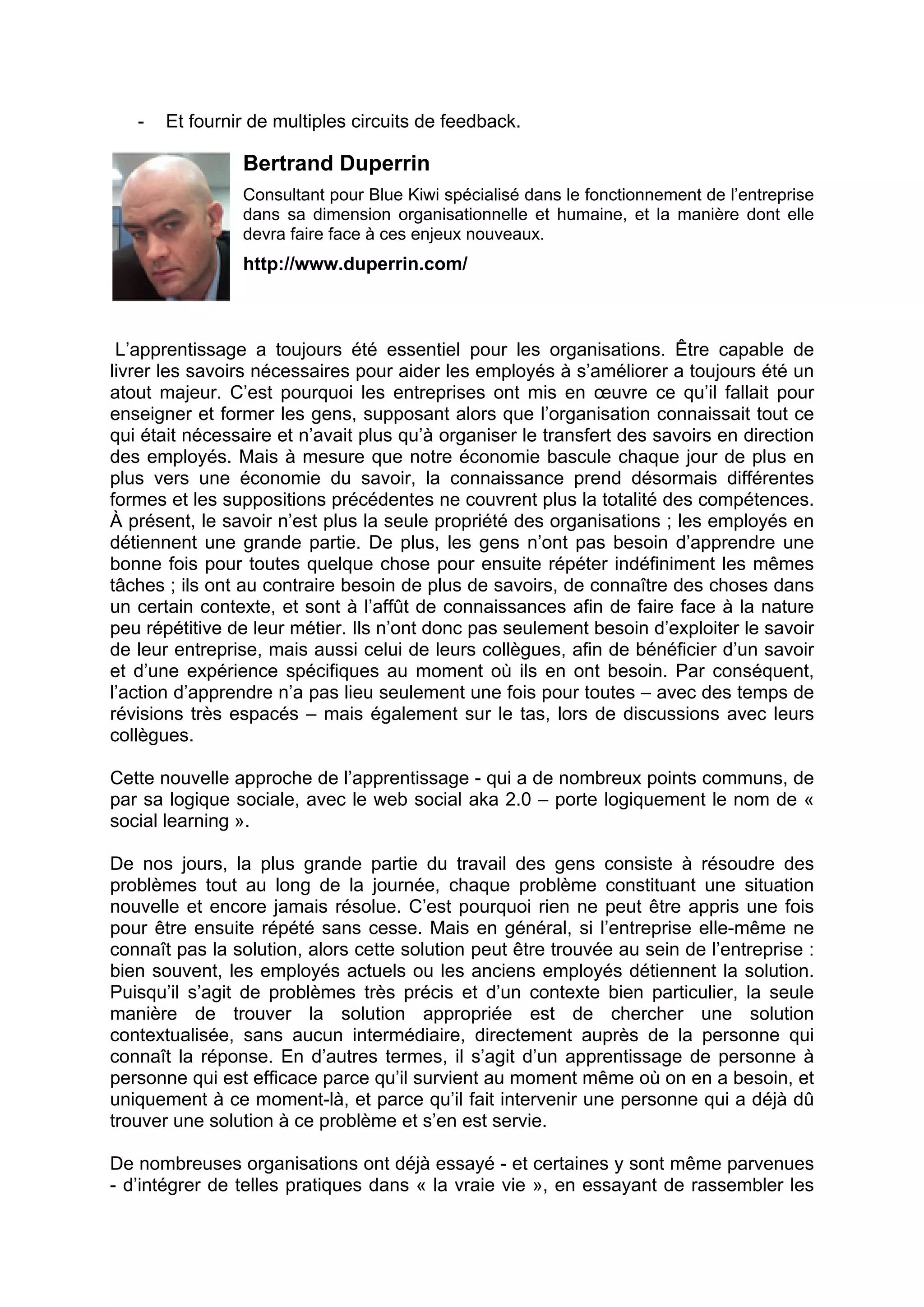 - Et fournir de multiples circuits de feedback.
Bertrand Duperrin
Consultant pour Blue Kiwi spécialisé dans le fonctionnement de l’entreprise
dans sa dimension organisationnelle et humaine, et la manière dont elle
devra faire face à ces enjeux nouveaux.
http://www.duperrin.com/
L’apprentissage a toujours été essentiel pour les organisations. Être capable de
livrer les savoirs nécessaires pour aider les employés à s’améliorer a toujours été un
atout majeur. C’est pourquoi les entreprises ont mis en œuvre ce qu’il fallait pour
enseigner et former les gens, supposant alors que l’organisation connaissait tout ce
qui était nécessaire et n’avait plus qu’à organiser le transfert des savoirs en direction
des employés. Mais à mesure que notre économie bascule chaque jour de plus en
plus vers une économie du savoir, la connaissance prend désormais différentes
formes et les suppositions précédentes ne couvrent plus la totalité des compétences.
À présent, le savoir n’est plus la seule propriété des organisations ; les employés en
détiennent une grande partie. De plus, les gens n’ont pas besoin d’apprendre une
bonne fois pour toutes quelque chose pour ensuite répéter indéfiniment les mêmes
tâches ; ils ont au contraire besoin de plus de savoirs, de connaître des choses dans
un certain contexte, et sont à l’affût de connaissances afin de faire face à la nature
peu répétitive de leur métier. Ils n’ont donc pas seulement besoin d’exploiter le savoir
de leur entreprise, mais aussi celui de leurs collègues, afin de bénéficier d’un savoir
et d’une expérience spécifiques au moment où ils en ont besoin. Par conséquent,
l’action d’apprendre n’a pas lieu seulement une fois pour toutes – avec des temps de
révisions très espacés – mais également sur le tas, lors de discussions avec leurs
collègues.
Cette nouvelle approche de l’apprentissage - qui a de nombreux points communs, de
par sa logique sociale, avec le web social aka 2.0 – porte logiquement le nom de «
social learning ».
De nos jours, la plus grande partie du travail des gens consiste à résoudre des
problèmes tout au long de la journée, chaque problème constituant une situation
nouvelle et encore jamais résolue. C’est pourquoi rien ne peut être appris une fois
pour être ensuite répété sans cesse. Mais en général, si l’entreprise elle-même ne
connaît pas la solution, alors cette solution peut être trouvée au sein de l’entreprise :
bien souvent, les employés actuels ou les anciens employés détiennent la solution.
Puisqu’il s’agit de problèmes très précis et d’un contexte bien particulier, la seule
manière de trouver la solution appropriée est de chercher une solution
contextualisée, sans aucun intermédiaire, directement auprès de la personne qui
connaît la réponse. En d’autres termes, il s’agit d’un apprentissage de personne à
personne qui est efficace parce qu’il survient au moment même où on en a besoin, et
uniquement à ce moment-là, et parce qu’il fait intervenir une personne qui a déjà dû
trouver une solution à ce problème et s’en est servie.
De nombreuses organisations ont déjà essayé - et certaines y sont même parvenues
- d’intégrer de telles pratiques dans « la vraie vie », en essayant de rassembler les
 