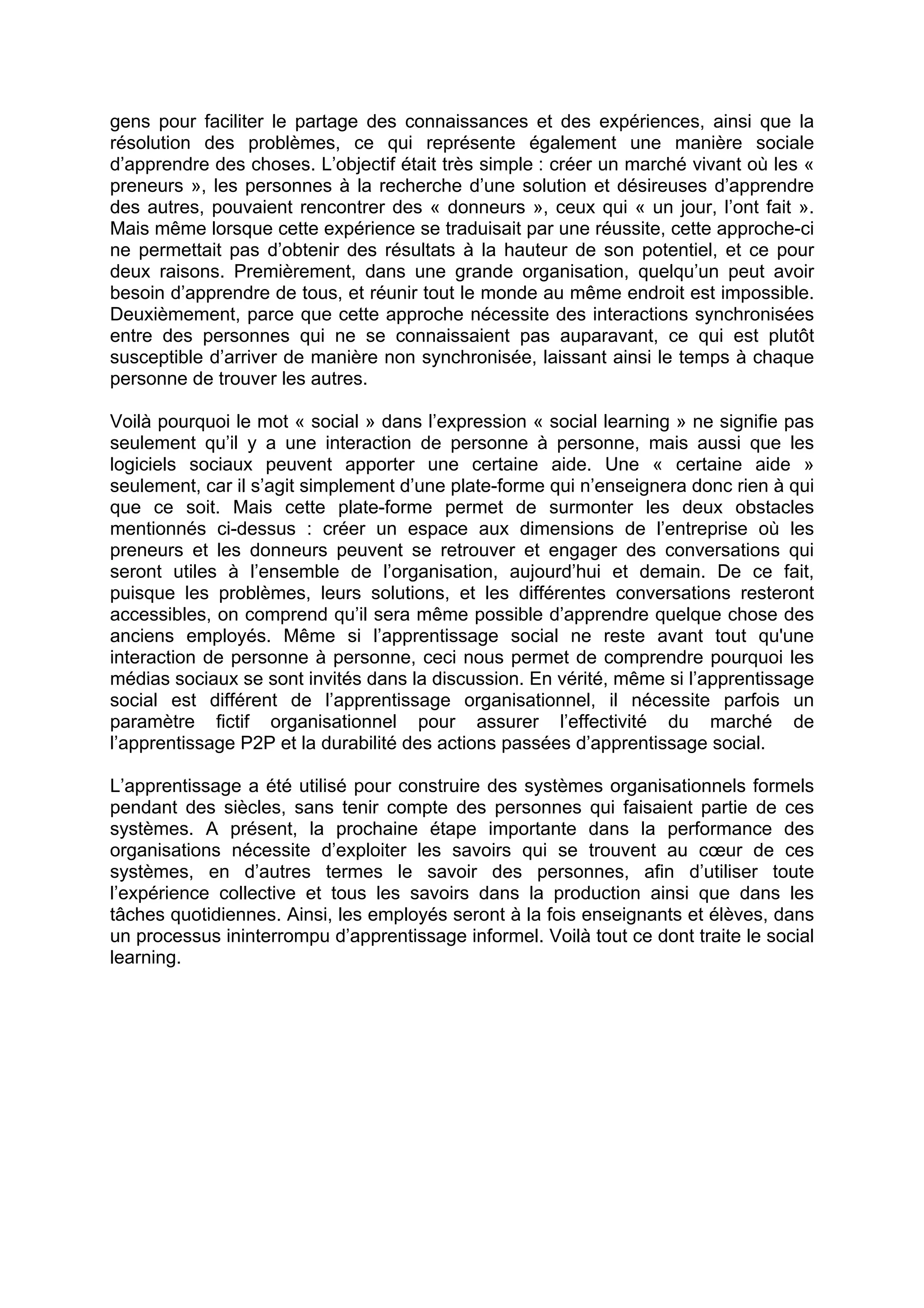 gens pour faciliter le partage des connaissances et des expériences, ainsi que la
résolution des problèmes, ce qui représente également une manière sociale
d’apprendre des choses. L’objectif était très simple : créer un marché vivant où les «
preneurs », les personnes à la recherche d’une solution et désireuses d’apprendre
des autres, pouvaient rencontrer des « donneurs », ceux qui « un jour, l’ont fait ».
Mais même lorsque cette expérience se traduisait par une réussite, cette approche-ci
ne permettait pas d’obtenir des résultats à la hauteur de son potentiel, et ce pour
deux raisons. Premièrement, dans une grande organisation, quelqu’un peut avoir
besoin d’apprendre de tous, et réunir tout le monde au même endroit est impossible.
Deuxièmement, parce que cette approche nécessite des interactions synchronisées
entre des personnes qui ne se connaissaient pas auparavant, ce qui est plutôt
susceptible d’arriver de manière non synchronisée, laissant ainsi le temps à chaque
personne de trouver les autres.
Voilà pourquoi le mot « social » dans l’expression « social learning » ne signifie pas
seulement qu’il y a une interaction de personne à personne, mais aussi que les
logiciels sociaux peuvent apporter une certaine aide. Une « certaine aide »
seulement, car il s’agit simplement d’une plate-forme qui n’enseignera donc rien à qui
que ce soit. Mais cette plate-forme permet de surmonter les deux obstacles
mentionnés ci-dessus : créer un espace aux dimensions de l’entreprise où les
preneurs et les donneurs peuvent se retrouver et engager des conversations qui
seront utiles à l’ensemble de l’organisation, aujourd’hui et demain. De ce fait,
puisque les problèmes, leurs solutions, et les différentes conversations resteront
accessibles, on comprend qu’il sera même possible d’apprendre quelque chose des
anciens employés. Même si l’apprentissage social ne reste avant tout qu'une
interaction de personne à personne, ceci nous permet de comprendre pourquoi les
médias sociaux se sont invités dans la discussion. En vérité, même si l’apprentissage
social est différent de l’apprentissage organisationnel, il nécessite parfois un
paramètre fictif organisationnel pour assurer l’effectivité du marché de
l’apprentissage P2P et la durabilité des actions passées d’apprentissage social.
L’apprentissage a été utilisé pour construire des systèmes organisationnels formels
pendant des siècles, sans tenir compte des personnes qui faisaient partie de ces
systèmes. A présent, la prochaine étape importante dans la performance des
organisations nécessite d’exploiter les savoirs qui se trouvent au cœur de ces
systèmes, en d’autres termes le savoir des personnes, afin d’utiliser toute
l’expérience collective et tous les savoirs dans la production ainsi que dans les
tâches quotidiennes. Ainsi, les employés seront à la fois enseignants et élèves, dans
un processus ininterrompu d’apprentissage informel. Voilà tout ce dont traite le social
learning.
 