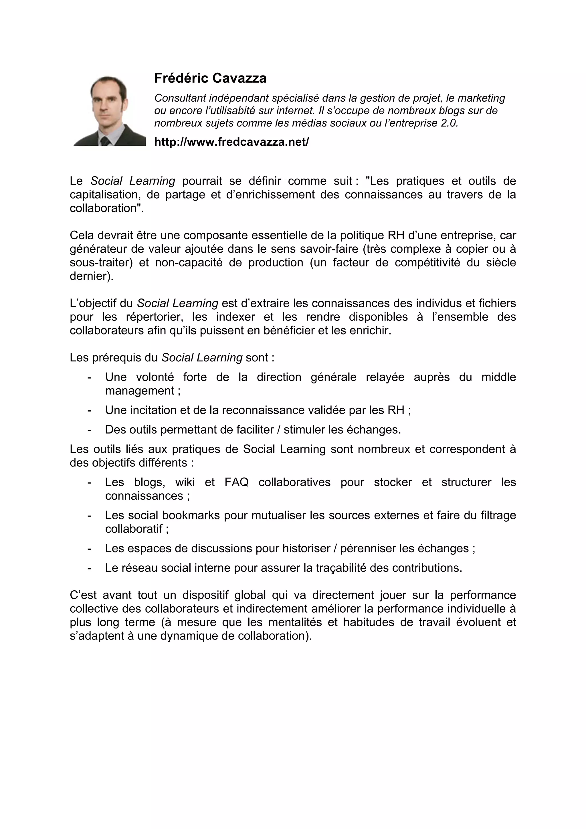 Frédéric Cavazza
Consultant indépendant spécialisé dans la gestion de projet, le marketing
ou encore l’utilisabité sur internet. Il s’occupe de nombreux blogs sur de
nombreux sujets comme les médias sociaux ou l’entreprise 2.0.
http://www.fredcavazza.net/
Le Social Learning pourrait se définir comme suit : "Les pratiques et outils de
capitalisation, de partage et d’enrichissement des connaissances au travers de la
collaboration".
Cela devrait être une composante essentielle de la politique RH d’une entreprise, car
générateur de valeur ajoutée dans le sens savoir-faire (très complexe à copier ou à
sous-traiter) et non-capacité de production (un facteur de compétitivité du siècle
dernier).
L’objectif du Social Learning est d’extraire les connaissances des individus et fichiers
pour les répertorier, les indexer et les rendre disponibles à l’ensemble des
collaborateurs afin qu’ils puissent en bénéficier et les enrichir.
Les prérequis du Social Learning sont :
- Une volonté forte de la direction générale relayée auprès du middle
management ;
- Une incitation et de la reconnaissance validée par les RH ;
- Des outils permettant de faciliter / stimuler les échanges.
Les outils liés aux pratiques de Social Learning sont nombreux et correspondent à
des objectifs différents :
- Les blogs, wiki et FAQ collaboratives pour stocker et structurer les
connaissances ;
- Les social bookmarks pour mutualiser les sources externes et faire du filtrage
collaboratif ;
- Les espaces de discussions pour historiser / pérenniser les échanges ;
- Le réseau social interne pour assurer la traçabilité des contributions.
C’est avant tout un dispositif global qui va directement jouer sur la performance
collective des collaborateurs et indirectement améliorer la performance individuelle à
plus long terme (à mesure que les mentalités et habitudes de travail évoluent et
s’adaptent à une dynamique de collaboration).
 