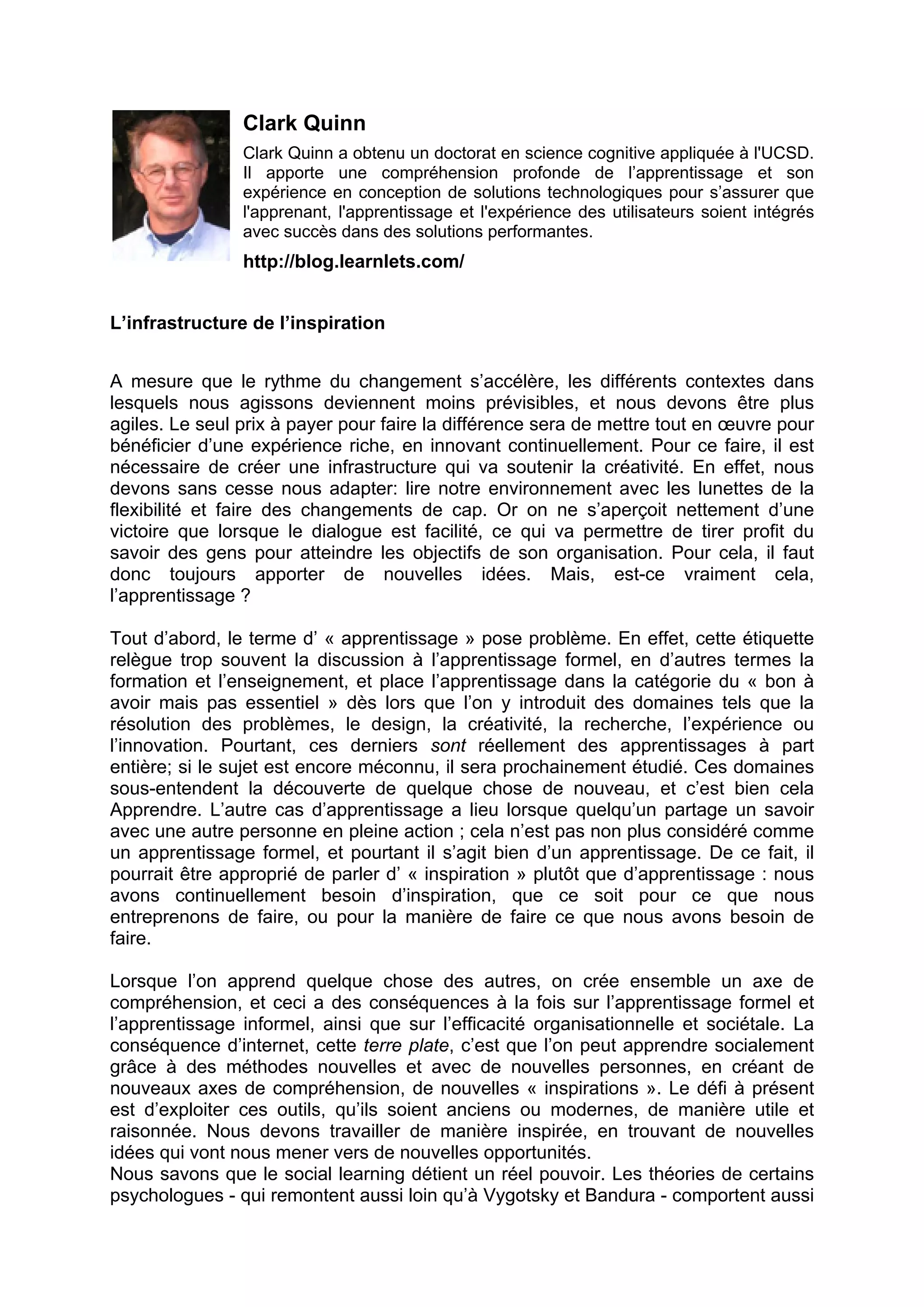 Clark Quinn
Clark Quinn a obtenu un doctorat en science cognitive appliquée à l'UCSD.
Il apporte une compréhension profonde de l’apprentissage et son
expérience en conception de solutions technologiques pour s’assurer que
l'apprenant, l'apprentissage et l'expérience des utilisateurs soient intégrés
avec succès dans des solutions performantes.
http://blog.learnlets.com/
L’infrastructure de l’inspiration
A mesure que le rythme du changement s’accélère, les différents contextes dans
lesquels nous agissons deviennent moins prévisibles, et nous devons être plus
agiles. Le seul prix à payer pour faire la différence sera de mettre tout en œuvre pour
bénéficier d’une expérience riche, en innovant continuellement. Pour ce faire, il est
nécessaire de créer une infrastructure qui va soutenir la créativité. En effet, nous
devons sans cesse nous adapter: lire notre environnement avec les lunettes de la
flexibilité et faire des changements de cap. Or on ne s’aperçoit nettement d’une
victoire que lorsque le dialogue est facilité, ce qui va permettre de tirer profit du
savoir des gens pour atteindre les objectifs de son organisation. Pour cela, il faut
donc toujours apporter de nouvelles idées. Mais, est-ce vraiment cela,
l’apprentissage ?
Tout d’abord, le terme d’ « apprentissage » pose problème. En effet, cette étiquette
relègue trop souvent la discussion à l’apprentissage formel, en d’autres termes la
formation et l’enseignement, et place l’apprentissage dans la catégorie du « bon à
avoir mais pas essentiel » dès lors que l’on y introduit des domaines tels que la
résolution des problèmes, le design, la créativité, la recherche, l’expérience ou
l’innovation. Pourtant, ces derniers sont réellement des apprentissages à part
entière; si le sujet est encore méconnu, il sera prochainement étudié. Ces domaines
sous-entendent la découverte de quelque chose de nouveau, et c’est bien cela
Apprendre. L’autre cas d’apprentissage a lieu lorsque quelqu’un partage un savoir
avec une autre personne en pleine action ; cela n’est pas non plus considéré comme
un apprentissage formel, et pourtant il s’agit bien d’un apprentissage. De ce fait, il
pourrait être approprié de parler d’ « inspiration » plutôt que d’apprentissage : nous
avons continuellement besoin d’inspiration, que ce soit pour ce que nous
entreprenons de faire, ou pour la manière de faire ce que nous avons besoin de
faire.
Lorsque l’on apprend quelque chose des autres, on crée ensemble un axe de
compréhension, et ceci a des conséquences à la fois sur l’apprentissage formel et
l’apprentissage informel, ainsi que sur l’efficacité organisationnelle et sociétale. La
conséquence d’internet, cette terre plate, c’est que l’on peut apprendre socialement
grâce à des méthodes nouvelles et avec de nouvelles personnes, en créant de
nouveaux axes de compréhension, de nouvelles « inspirations ». Le défi à présent
est d’exploiter ces outils, qu’ils soient anciens ou modernes, de manière utile et
raisonnée. Nous devons travailler de manière inspirée, en trouvant de nouvelles
idées qui vont nous mener vers de nouvelles opportunités.
Nous savons que le social learning détient un réel pouvoir. Les théories de certains
psychologues - qui remontent aussi loin qu’à Vygotsky et Bandura - comportent aussi
 