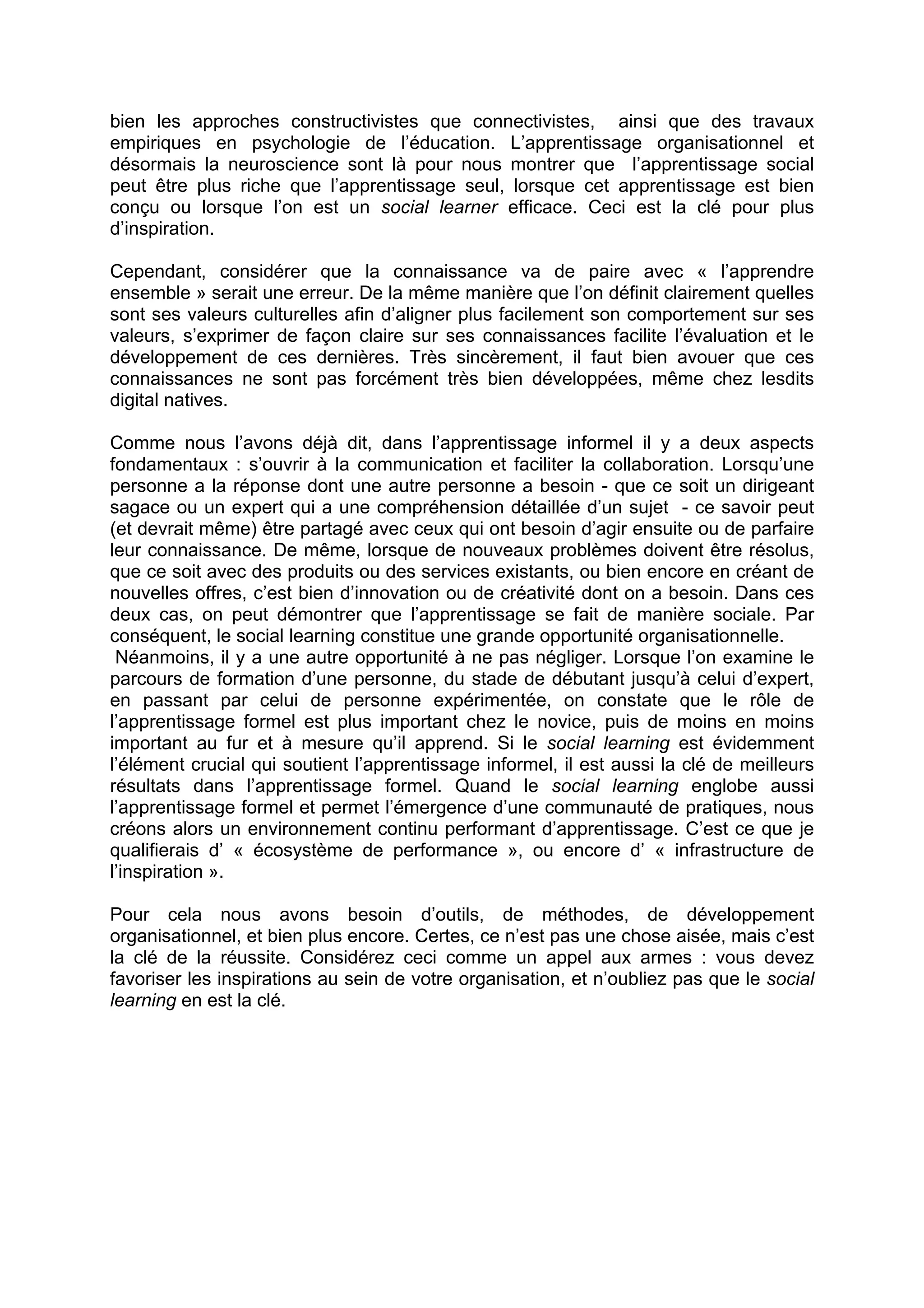 bien les approches constructivistes que connectivistes, ainsi que des travaux
empiriques en psychologie de l’éducation. L’apprentissage organisationnel et
désormais la neuroscience sont là pour nous montrer que l’apprentissage social
peut être plus riche que l’apprentissage seul, lorsque cet apprentissage est bien
conçu ou lorsque l’on est un social learner efficace. Ceci est la clé pour plus
d’inspiration.
Cependant, considérer que la connaissance va de paire avec « l’apprendre
ensemble » serait une erreur. De la même manière que l’on définit clairement quelles
sont ses valeurs culturelles afin d’aligner plus facilement son comportement sur ses
valeurs, s’exprimer de façon claire sur ses connaissances facilite l’évaluation et le
développement de ces dernières. Très sincèrement, il faut bien avouer que ces
connaissances ne sont pas forcément très bien développées, même chez lesdits
digital natives.
Comme nous l’avons déjà dit, dans l’apprentissage informel il y a deux aspects
fondamentaux : s’ouvrir à la communication et faciliter la collaboration. Lorsqu’une
personne a la réponse dont une autre personne a besoin - que ce soit un dirigeant
sagace ou un expert qui a une compréhension détaillée d’un sujet - ce savoir peut
(et devrait même) être partagé avec ceux qui ont besoin d’agir ensuite ou de parfaire
leur connaissance. De même, lorsque de nouveaux problèmes doivent être résolus,
que ce soit avec des produits ou des services existants, ou bien encore en créant de
nouvelles offres, c’est bien d’innovation ou de créativité dont on a besoin. Dans ces
deux cas, on peut démontrer que l’apprentissage se fait de manière sociale. Par
conséquent, le social learning constitue une grande opportunité organisationnelle.
Néanmoins, il y a une autre opportunité à ne pas négliger. Lorsque l’on examine le
parcours de formation d’une personne, du stade de débutant jusqu’à celui d’expert,
en passant par celui de personne expérimentée, on constate que le rôle de
l’apprentissage formel est plus important chez le novice, puis de moins en moins
important au fur et à mesure qu’il apprend. Si le social learning est évidemment
l’élément crucial qui soutient l’apprentissage informel, il est aussi la clé de meilleurs
résultats dans l’apprentissage formel. Quand le social learning englobe aussi
l’apprentissage formel et permet l’émergence d’une communauté de pratiques, nous
créons alors un environnement continu performant d’apprentissage. C’est ce que je
qualifierais d’ « écosystème de performance », ou encore d’ « infrastructure de
l’inspiration ».
Pour cela nous avons besoin d’outils, de méthodes, de développement
organisationnel, et bien plus encore. Certes, ce n’est pas une chose aisée, mais c’est
la clé de la réussite. Considérez ceci comme un appel aux armes : vous devez
favoriser les inspirations au sein de votre organisation, et n’oubliez pas que le social
learning en est la clé.
 