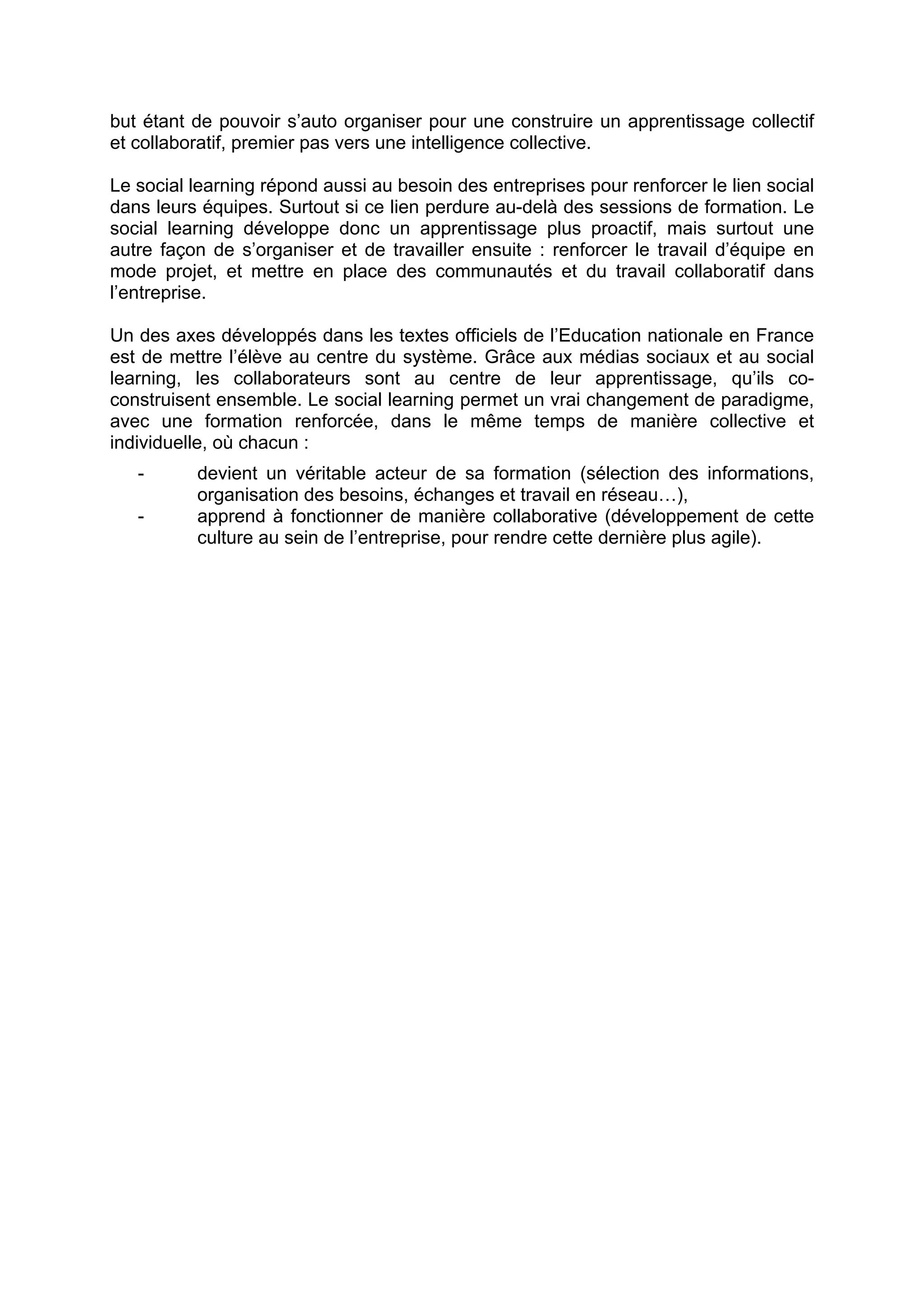 but étant de pouvoir s’auto organiser pour une construire un apprentissage collectif
et collaboratif, premier pas vers une intelligence collective.
Le social learning répond aussi au besoin des entreprises pour renforcer le lien social
dans leurs équipes. Surtout si ce lien perdure au-delà des sessions de formation. Le
social learning développe donc un apprentissage plus proactif, mais surtout une
autre façon de s’organiser et de travailler ensuite : renforcer le travail d’équipe en
mode projet, et mettre en place des communautés et du travail collaboratif dans
l’entreprise.
Un des axes développés dans les textes officiels de l’Education nationale en France
est de mettre l’élève au centre du système. Grâce aux médias sociaux et au social
learning, les collaborateurs sont au centre de leur apprentissage, qu’ils co-
construisent ensemble. Le social learning permet un vrai changement de paradigme,
avec une formation renforcée, dans le même temps de manière collective et
individuelle, où chacun :
- devient un véritable acteur de sa formation (sélection des informations,
organisation des besoins, échanges et travail en réseau…),
- apprend à fonctionner de manière collaborative (développement de cette
culture au sein de l’entreprise, pour rendre cette dernière plus agile).
 