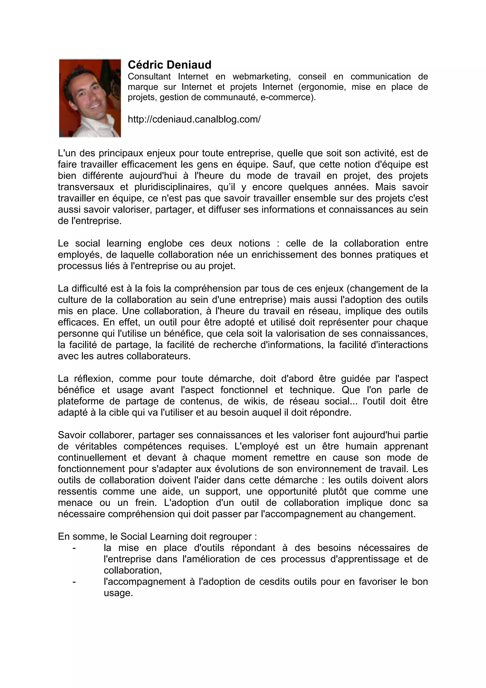 Cédric Deniaud
Consultant Internet en webmarketing, conseil en communication de
marque sur Internet et projets Internet (ergonomie, mise en place de
projets, gestion de communauté, e-commerce).
http://cdeniaud.canalblog.com/
L'un des principaux enjeux pour toute entreprise, quelle que soit son activité, est de
faire travailler efficacement les gens en équipe. Sauf, que cette notion d'équipe est
bien différente aujourd'hui à l'heure du mode de travail en projet, des projets
transversaux et pluridisciplinaires, qu’il y encore quelques années. Mais savoir
travailler en équipe, ce n'est pas que savoir travailler ensemble sur des projets c'est
aussi savoir valoriser, partager, et diffuser ses informations et connaissances au sein
de l'entreprise.
Le social learning englobe ces deux notions : celle de la collaboration entre
employés, de laquelle collaboration née un enrichissement des bonnes pratiques et
processus liés à l'entreprise ou au projet.
La difficulté est à la fois la compréhension par tous de ces enjeux (changement de la
culture de la collaboration au sein d'une entreprise) mais aussi l'adoption des outils
mis en place. Une collaboration, à l'heure du travail en réseau, implique des outils
efficaces. En effet, un outil pour être adopté et utilisé doit représenter pour chaque
personne qui l'utilise un bénéfice, que cela soit la valorisation de ses connaissances,
la facilité de partage, la facilité de recherche d'informations, la facilité d'interactions
avec les autres collaborateurs.
La réflexion, comme pour toute démarche, doit d'abord être guidée par l'aspect
bénéfice et usage avant l'aspect fonctionnel et technique. Que l'on parle de
plateforme de partage de contenus, de wikis, de réseau social... l'outil doit être
adapté à la cible qui va l'utiliser et au besoin auquel il doit répondre.
Savoir collaborer, partager ses connaissances et les valoriser font aujourd'hui partie
de véritables compétences requises. L'employé est un être humain apprenant
continuellement et devant à chaque moment remettre en cause son mode de
fonctionnement pour s'adapter aux évolutions de son environnement de travail. Les
outils de collaboration doivent l'aider dans cette démarche : les outils doivent alors
ressentis comme une aide, un support, une opportunité plutôt que comme une
menace ou un frein. L'adoption d'un outil de collaboration implique donc sa
nécessaire compréhension qui doit passer par l'accompagnement au changement.
En somme, le Social Learning doit regrouper :
- la mise en place d'outils répondant à des besoins nécessaires de
l'entreprise dans l'amélioration de ces processus d'apprentissage et de
collaboration,
- l'accompagnement à l'adoption de cesdits outils pour en favoriser le bon
usage.
 