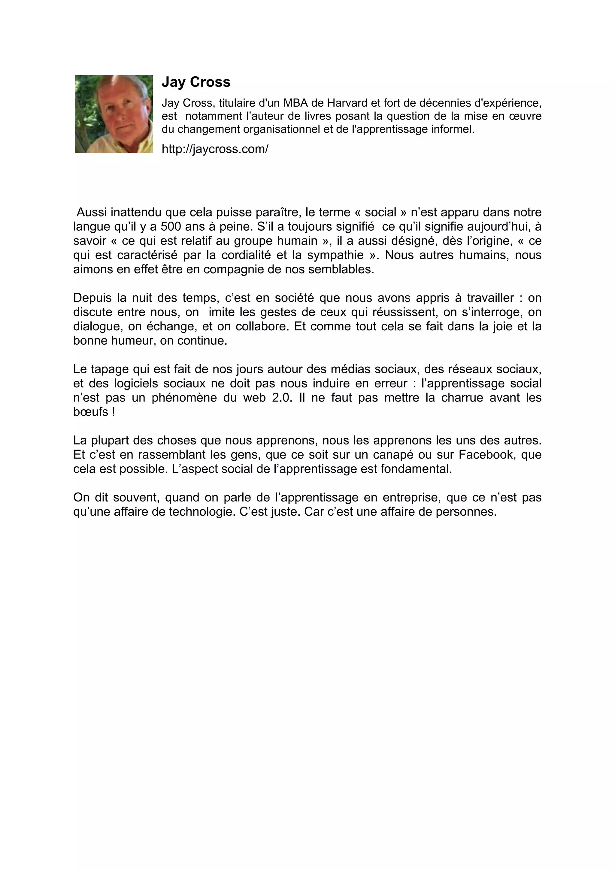 Jay Cross
Jay Cross, titulaire d'un MBA de Harvard et fort de décennies d'expérience,
est notamment l’auteur de livres posant la question de la mise en œuvre
du changement organisationnel et de l'apprentissage informel.
http://jaycross.com/
Aussi inattendu que cela puisse paraître, le terme « social » n’est apparu dans notre
langue qu’il y a 500 ans à peine. S’il a toujours signifié ce qu’il signifie aujourd’hui, à
savoir « ce qui est relatif au groupe humain », il a aussi désigné, dès l’origine, « ce
qui est caractérisé par la cordialité et la sympathie ». Nous autres humains, nous
aimons en effet être en compagnie de nos semblables.
Depuis la nuit des temps, c’est en société que nous avons appris à travailler : on
discute entre nous, on imite les gestes de ceux qui réussissent, on s’interroge, on
dialogue, on échange, et on collabore. Et comme tout cela se fait dans la joie et la
bonne humeur, on continue.
Le tapage qui est fait de nos jours autour des médias sociaux, des réseaux sociaux,
et des logiciels sociaux ne doit pas nous induire en erreur : l’apprentissage social
n’est pas un phénomène du web 2.0. Il ne faut pas mettre la charrue avant les
bœufs !
La plupart des choses que nous apprenons, nous les apprenons les uns des autres.
Et c’est en rassemblant les gens, que ce soit sur un canapé ou sur Facebook, que
cela est possible. L’aspect social de l’apprentissage est fondamental.
On dit souvent, quand on parle de l’apprentissage en entreprise, que ce n’est pas
qu’une affaire de technologie. C’est juste. Car c’est une affaire de personnes.
 