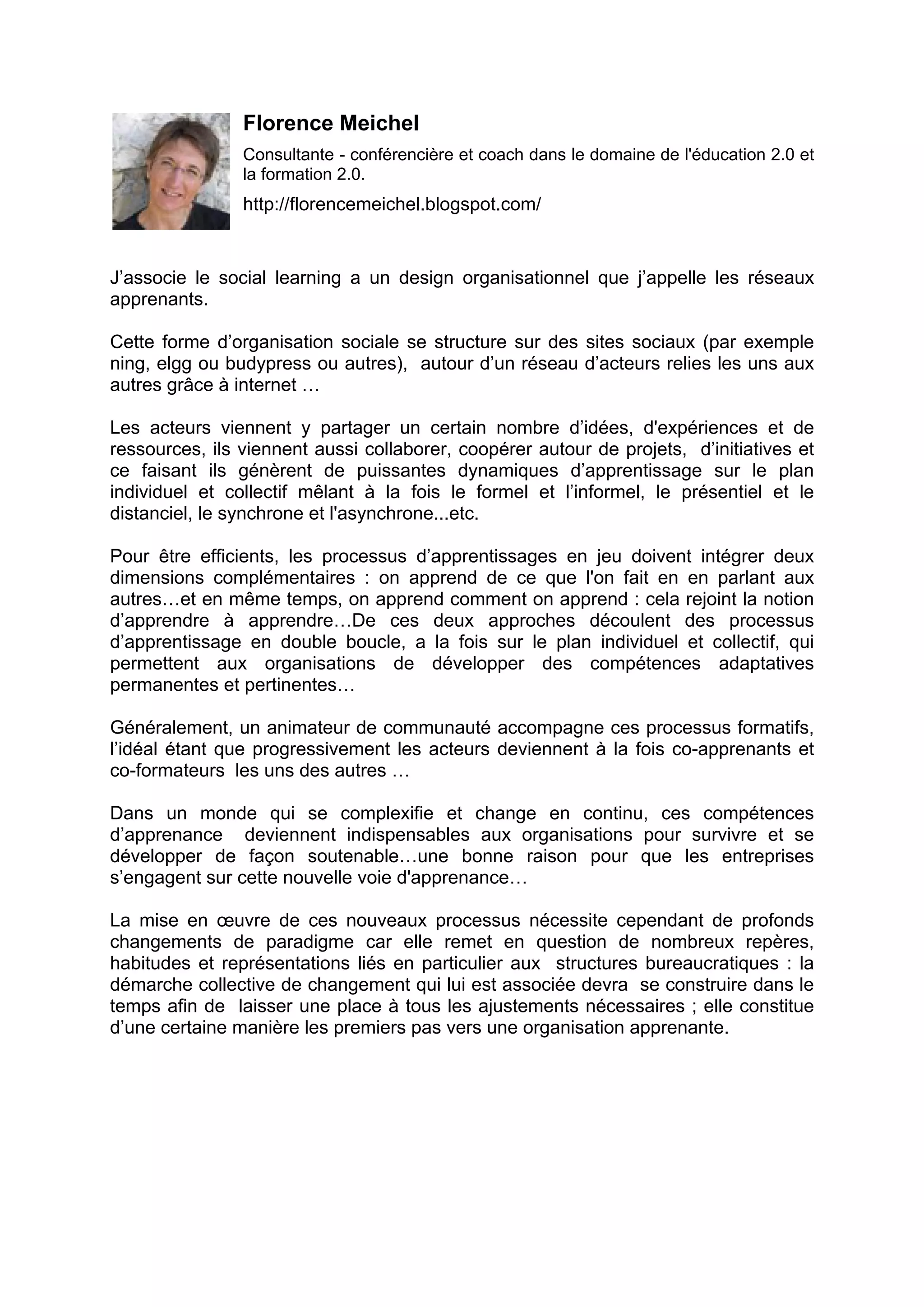 Florence Meichel
Consultante - conférencière et coach dans le domaine de l'éducation 2.0 et
la formation 2.0.
http://florencemeichel.blogspot.com/
J’associe le social learning a un design organisationnel que j’appelle les réseaux
apprenants.
Cette forme d’organisation sociale se structure sur des sites sociaux (par exemple
ning, elgg ou budypress ou autres), autour d’un réseau d’acteurs relies les uns aux
autres grâce à internet …
Les acteurs viennent y partager un certain nombre d’idées, d'expériences et de
ressources, ils viennent aussi collaborer, coopérer autour de projets, d’initiatives et
ce faisant ils génèrent de puissantes dynamiques d’apprentissage sur le plan
individuel et collectif mêlant à la fois le formel et l’informel, le présentiel et le
distanciel, le synchrone et l'asynchrone...etc.
Pour être efficients, les processus d’apprentissages en jeu doivent intégrer deux
dimensions complémentaires : on apprend de ce que l'on fait en en parlant aux
autres…et en même temps, on apprend comment on apprend : cela rejoint la notion
d’apprendre à apprendre…De ces deux approches découlent des processus
d’apprentissage en double boucle, a la fois sur le plan individuel et collectif, qui
permettent aux organisations de développer des compétences adaptatives
permanentes et pertinentes…
Généralement, un animateur de communauté accompagne ces processus formatifs,
l’idéal étant que progressivement les acteurs deviennent à la fois co-apprenants et
co-formateurs les uns des autres …
Dans un monde qui se complexifie et change en continu, ces compétences
d’apprenance deviennent indispensables aux organisations pour survivre et se
développer de façon soutenable…une bonne raison pour que les entreprises
s’engagent sur cette nouvelle voie d'apprenance…
La mise en œuvre de ces nouveaux processus nécessite cependant de profonds
changements de paradigme car elle remet en question de nombreux repères,
habitudes et représentations liés en particulier aux structures bureaucratiques : la
démarche collective de changement qui lui est associée devra se construire dans le
temps afin de laisser une place à tous les ajustements nécessaires ; elle constitue
d’une certaine manière les premiers pas vers une organisation apprenante.
 