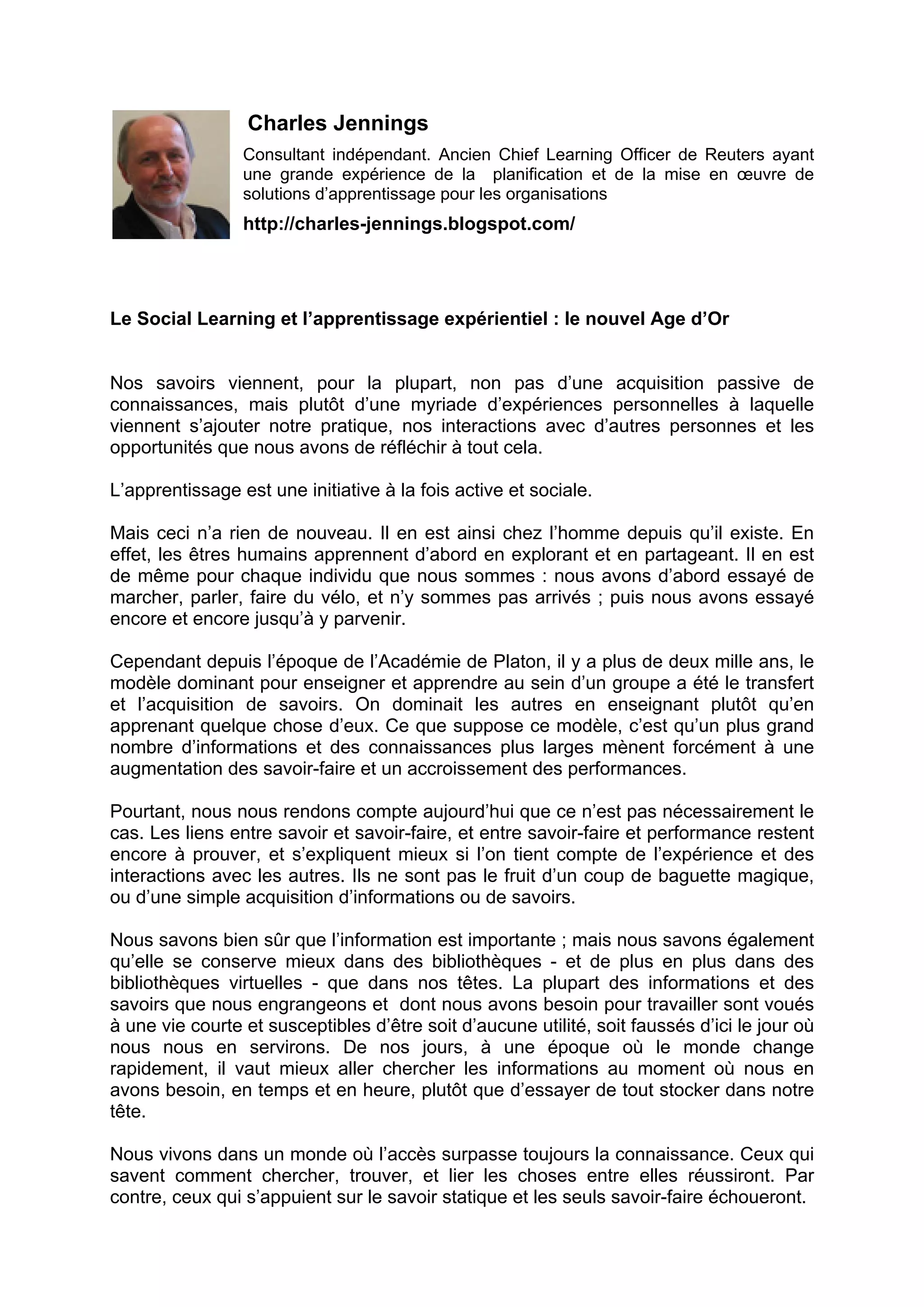 Charles Jennings
Consultant indépendant. Ancien Chief Learning Officer de Reuters ayant
une grande expérience de la planification et de la mise en œuvre de
solutions d’apprentissage pour les organisations
http://charles-jennings.blogspot.com/
Le Social Learning et l’apprentissage expérientiel : le nouvel Age d’Or
Nos savoirs viennent, pour la plupart, non pas d’une acquisition passive de
connaissances, mais plutôt d’une myriade d’expériences personnelles à laquelle
viennent s’ajouter notre pratique, nos interactions avec d’autres personnes et les
opportunités que nous avons de réfléchir à tout cela.
L’apprentissage est une initiative à la fois active et sociale.
Mais ceci n’a rien de nouveau. Il en est ainsi chez l’homme depuis qu’il existe. En
effet, les êtres humains apprennent d’abord en explorant et en partageant. Il en est
de même pour chaque individu que nous sommes : nous avons d’abord essayé de
marcher, parler, faire du vélo, et n’y sommes pas arrivés ; puis nous avons essayé
encore et encore jusqu’à y parvenir.
Cependant depuis l’époque de l’Académie de Platon, il y a plus de deux mille ans, le
modèle dominant pour enseigner et apprendre au sein d’un groupe a été le transfert
et l’acquisition de savoirs. On dominait les autres en enseignant plutôt qu’en
apprenant quelque chose d’eux. Ce que suppose ce modèle, c’est qu’un plus grand
nombre d’informations et des connaissances plus larges mènent forcément à une
augmentation des savoir-faire et un accroissement des performances.
Pourtant, nous nous rendons compte aujourd’hui que ce n’est pas nécessairement le
cas. Les liens entre savoir et savoir-faire, et entre savoir-faire et performance restent
encore à prouver, et s’expliquent mieux si l’on tient compte de l’expérience et des
interactions avec les autres. Ils ne sont pas le fruit d’un coup de baguette magique,
ou d’une simple acquisition d’informations ou de savoirs.
Nous savons bien sûr que l’information est importante ; mais nous savons également
qu’elle se conserve mieux dans des bibliothèques - et de plus en plus dans des
bibliothèques virtuelles - que dans nos têtes. La plupart des informations et des
savoirs que nous engrangeons et dont nous avons besoin pour travailler sont voués
à une vie courte et susceptibles d’être soit d’aucune utilité, soit faussés d’ici le jour où
nous nous en servirons. De nos jours, à une époque où le monde change
rapidement, il vaut mieux aller chercher les informations au moment où nous en
avons besoin, en temps et en heure, plutôt que d’essayer de tout stocker dans notre
tête.
Nous vivons dans un monde où l’accès surpasse toujours la connaissance. Ceux qui
savent comment chercher, trouver, et lier les choses entre elles réussiront. Par
contre, ceux qui s’appuient sur le savoir statique et les seuls savoir-faire échoueront.
 