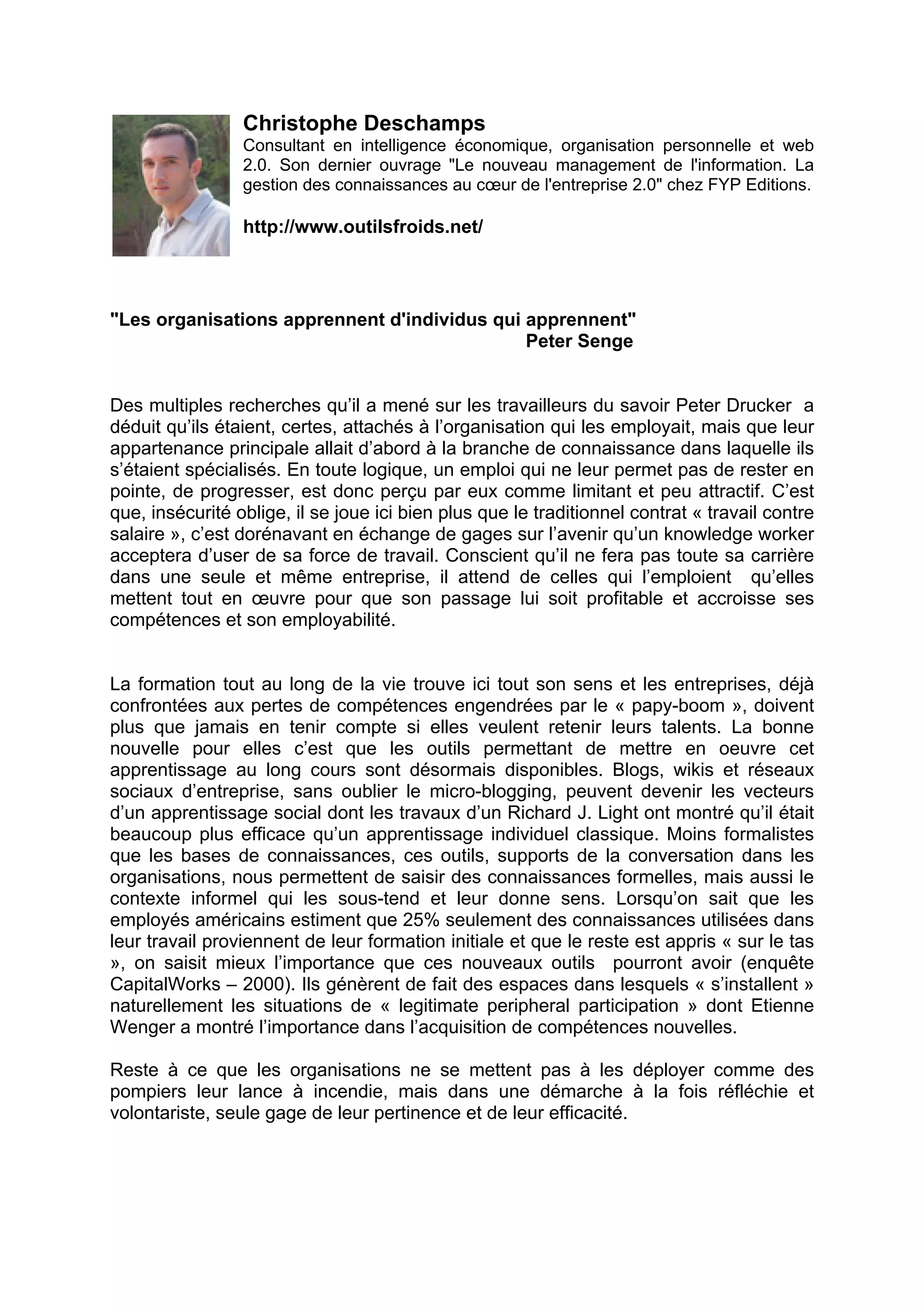 Christophe Deschamps
Consultant en intelligence économique, organisation personnelle et web
2.0. Son dernier ouvrage "Le nouveau management de l'information. La
gestion des connaissances au cœur de l'entreprise 2.0" chez FYP Editions.
http://www.outilsfroids.net/
"Les organisations apprennent d'individus qui apprennent"
Peter Senge
Des multiples recherches qu’il a mené sur les travailleurs du savoir Peter Drucker a
déduit qu’ils étaient, certes, attachés à l’organisation qui les employait, mais que leur
appartenance principale allait d’abord à la branche de connaissance dans laquelle ils
s’étaient spécialisés. En toute logique, un emploi qui ne leur permet pas de rester en
pointe, de progresser, est donc perçu par eux comme limitant et peu attractif. C’est
que, insécurité oblige, il se joue ici bien plus que le traditionnel contrat « travail contre
salaire », c’est dorénavant en échange de gages sur l’avenir qu’un knowledge worker
acceptera d’user de sa force de travail. Conscient qu’il ne fera pas toute sa carrière
dans une seule et même entreprise, il attend de celles qui l’emploient qu’elles
mettent tout en œuvre pour que son passage lui soit profitable et accroisse ses
compétences et son employabilité.
La formation tout au long de la vie trouve ici tout son sens et les entreprises, déjà
confrontées aux pertes de compétences engendrées par le « papy-boom », doivent
plus que jamais en tenir compte si elles veulent retenir leurs talents. La bonne
nouvelle pour elles c’est que les outils permettant de mettre en oeuvre cet
apprentissage au long cours sont désormais disponibles. Blogs, wikis et réseaux
sociaux d’entreprise, sans oublier le micro-blogging, peuvent devenir les vecteurs
d’un apprentissage social dont les travaux d’un Richard J. Light ont montré qu’il était
beaucoup plus efficace qu’un apprentissage individuel classique. Moins formalistes
que les bases de connaissances, ces outils, supports de la conversation dans les
organisations, nous permettent de saisir des connaissances formelles, mais aussi le
contexte informel qui les sous-tend et leur donne sens. Lorsqu’on sait que les
employés américains estiment que 25% seulement des connaissances utilisées dans
leur travail proviennent de leur formation initiale et que le reste est appris « sur le tas
», on saisit mieux l’importance que ces nouveaux outils pourront avoir (enquête
CapitalWorks – 2000). Ils génèrent de fait des espaces dans lesquels « s’installent »
naturellement les situations de « legitimate peripheral participation » dont Etienne
Wenger a montré l’importance dans l’acquisition de compétences nouvelles.
Reste à ce que les organisations ne se mettent pas à les déployer comme des
pompiers leur lance à incendie, mais dans une démarche à la fois réfléchie et
volontariste, seule gage de leur pertinence et de leur efficacité.
 