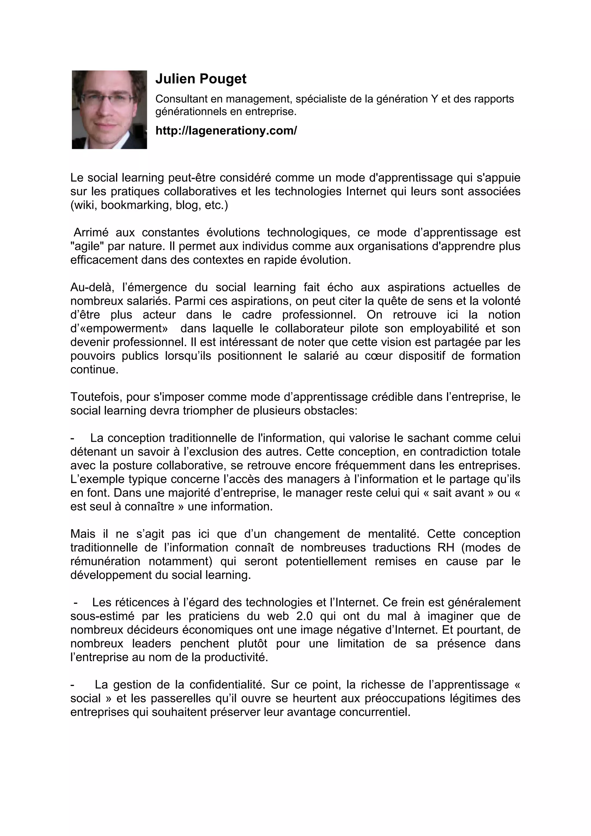 Julien Pouget
Consultant en management, spécialiste de la génération Y et des rapports
générationnels en entreprise.
http://lagenerationy.com/
Le social learning peut-être considéré comme un mode d'apprentissage qui s'appuie
sur les pratiques collaboratives et les technologies Internet qui leurs sont associées
(wiki, bookmarking, blog, etc.)
Arrimé aux constantes évolutions technologiques, ce mode d’apprentissage est
"agile" par nature. Il permet aux individus comme aux organisations d'apprendre plus
efficacement dans des contextes en rapide évolution.
Au-delà, l’émergence du social learning fait écho aux aspirations actuelles de
nombreux salariés. Parmi ces aspirations, on peut citer la quête de sens et la volonté
d’être plus acteur dans le cadre professionnel. On retrouve ici la notion
d’«empowerment» dans laquelle le collaborateur pilote son employabilité et son
devenir professionnel. Il est intéressant de noter que cette vision est partagée par les
pouvoirs publics lorsqu’ils positionnent le salarié au cœur dispositif de formation
continue.
Toutefois, pour s'imposer comme mode d’apprentissage crédible dans l’entreprise, le
social learning devra triompher de plusieurs obstacles:
- La conception traditionnelle de l'information, qui valorise le sachant comme celui
détenant un savoir à l’exclusion des autres. Cette conception, en contradiction totale
avec la posture collaborative, se retrouve encore fréquemment dans les entreprises.
L’exemple typique concerne l’accès des managers à l’information et le partage qu’ils
en font. Dans une majorité d’entreprise, le manager reste celui qui « sait avant » ou «
est seul à connaître » une information.
Mais il ne s’agit pas ici que d’un changement de mentalité. Cette conception
traditionnelle de l’information connaît de nombreuses traductions RH (modes de
rémunération notamment) qui seront potentiellement remises en cause par le
développement du social learning.
- Les réticences à l’égard des technologies et l’Internet. Ce frein est généralement
sous-estimé par les praticiens du web 2.0 qui ont du mal à imaginer que de
nombreux décideurs économiques ont une image négative d’Internet. Et pourtant, de
nombreux leaders penchent plutôt pour une limitation de sa présence dans
l’entreprise au nom de la productivité.
- La gestion de la confidentialité. Sur ce point, la richesse de l’apprentissage «
social » et les passerelles qu’il ouvre se heurtent aux préoccupations légitimes des
entreprises qui souhaitent préserver leur avantage concurrentiel.
 