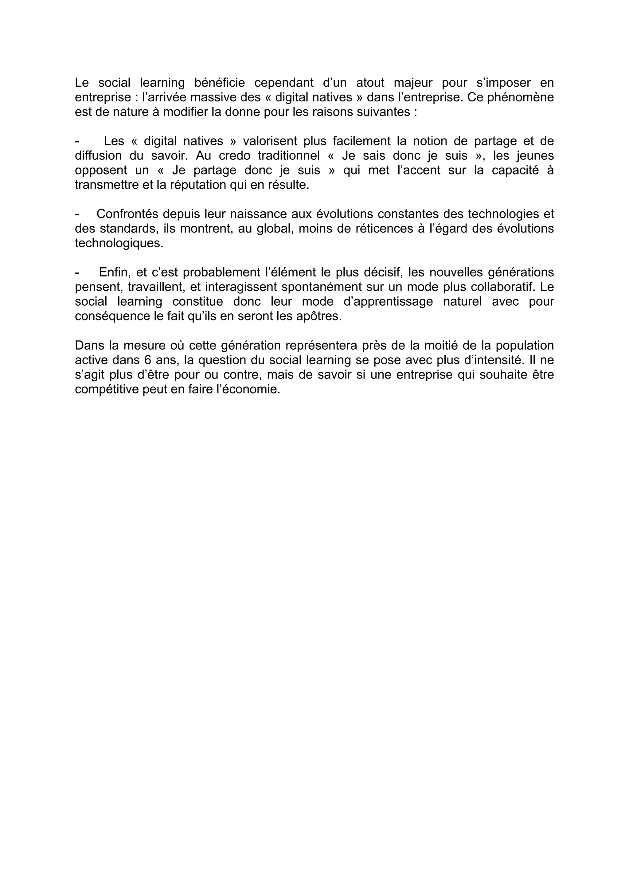 Le social learning bénéficie cependant d’un atout majeur pour s’imposer en
entreprise : l’arrivée massive des « digital natives » dans l’entreprise. Ce phénomène
est de nature à modifier la donne pour les raisons suivantes :
- Les « digital natives » valorisent plus facilement la notion de partage et de
diffusion du savoir. Au credo traditionnel « Je sais donc je suis », les jeunes
opposent un « Je partage donc je suis » qui met l’accent sur la capacité à
transmettre et la réputation qui en résulte.
- Confrontés depuis leur naissance aux évolutions constantes des technologies et
des standards, ils montrent, au global, moins de réticences à l’égard des évolutions
technologiques.
- Enfin, et c’est probablement l’élément le plus décisif, les nouvelles générations
pensent, travaillent, et interagissent spontanément sur un mode plus collaboratif. Le
social learning constitue donc leur mode d’apprentissage naturel avec pour
conséquence le fait qu’ils en seront les apôtres.
Dans la mesure où cette génération représentera près de la moitié de la population
active dans 6 ans, la question du social learning se pose avec plus d’intensité. Il ne
s’agit plus d’être pour ou contre, mais de savoir si une entreprise qui souhaite être
compétitive peut en faire l’économie.
 