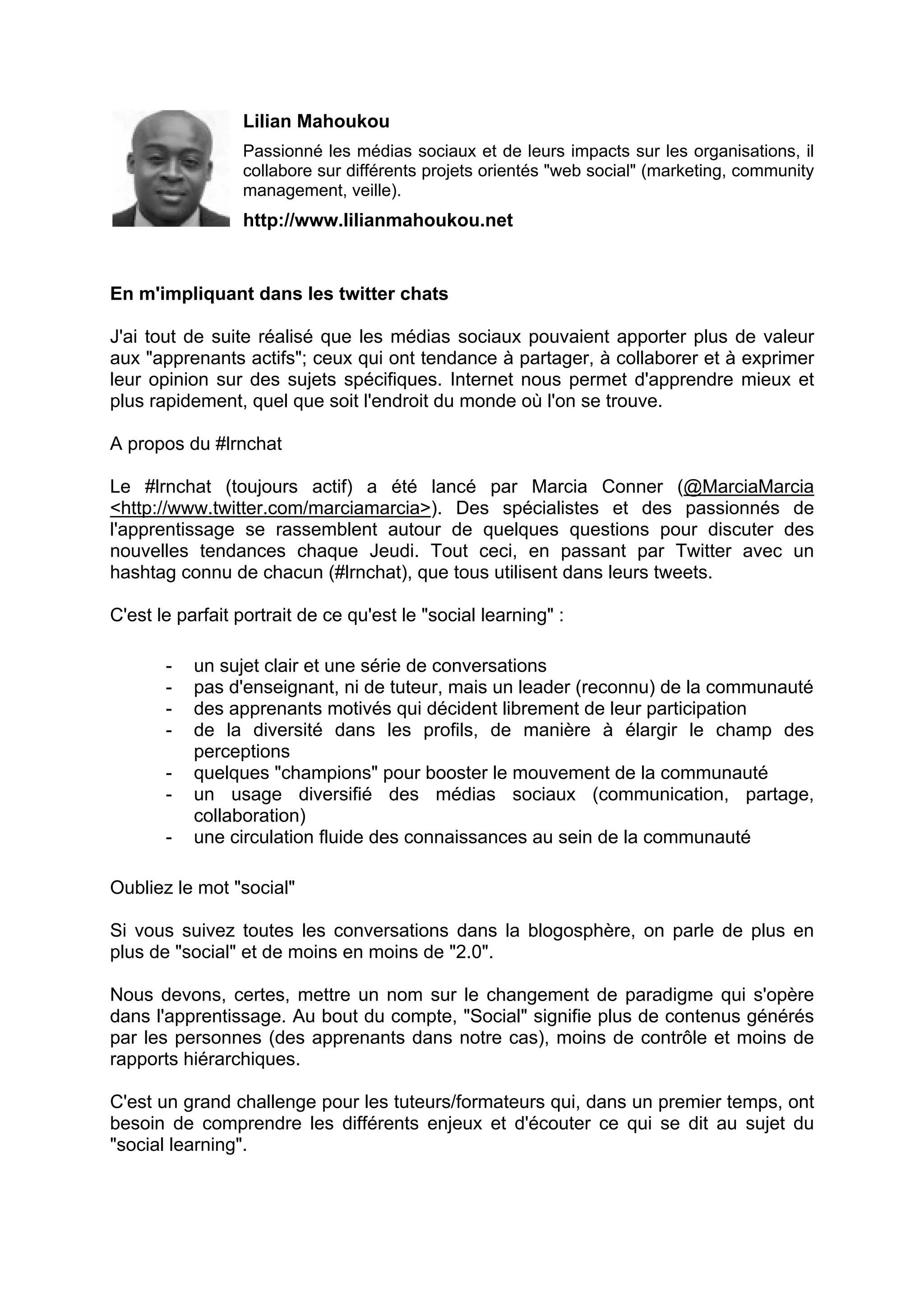 Lilian Mahoukou
Passionné les médias sociaux et de leurs impacts sur les organisations, il
collabore sur différents projets orientés "web social" (marketing, community
management, veille).
http://www.lilianmahoukou.net
En m'impliquant dans les twitter chats
J'ai tout de suite réalisé que les médias sociaux pouvaient apporter plus de valeur
aux "apprenants actifs"; ceux qui ont tendance à partager, à collaborer et à exprimer
leur opinion sur des sujets spécifiques. Internet nous permet d'apprendre mieux et
plus rapidement, quel que soit l'endroit du monde où l'on se trouve.
A propos du #lrnchat
Le #lrnchat (toujours actif) a été lancé par Marcia Conner (@MarciaMarcia
<http://www.twitter.com/marciamarcia>). Des spécialistes et des passionnés de
l'apprentissage se rassemblent autour de quelques questions pour discuter des
nouvelles tendances chaque Jeudi. Tout ceci, en passant par Twitter avec un
hashtag connu de chacun (#lrnchat), que tous utilisent dans leurs tweets.
C'est le parfait portrait de ce qu'est le "social learning" :
- un sujet clair et une série de conversations
- pas d'enseignant, ni de tuteur, mais un leader (reconnu) de la communauté
- des apprenants motivés qui décident librement de leur participation
- de la diversité dans les profils, de manière à élargir le champ des
perceptions
- quelques "champions" pour booster le mouvement de la communauté
- un usage diversifié des médias sociaux (communication, partage,
collaboration)
- une circulation fluide des connaissances au sein de la communauté
Oubliez le mot "social"
Si vous suivez toutes les conversations dans la blogosphère, on parle de plus en
plus de "social" et de moins en moins de "2.0".
Nous devons, certes, mettre un nom sur le changement de paradigme qui s'opère
dans l'apprentissage. Au bout du compte, "Social" signifie plus de contenus générés
par les personnes (des apprenants dans notre cas), moins de contrôle et moins de
rapports hiérarchiques.
C'est un grand challenge pour les tuteurs/formateurs qui, dans un premier temps, ont
besoin de comprendre les différents enjeux et d'écouter ce qui se dit au sujet du
"social learning".
 