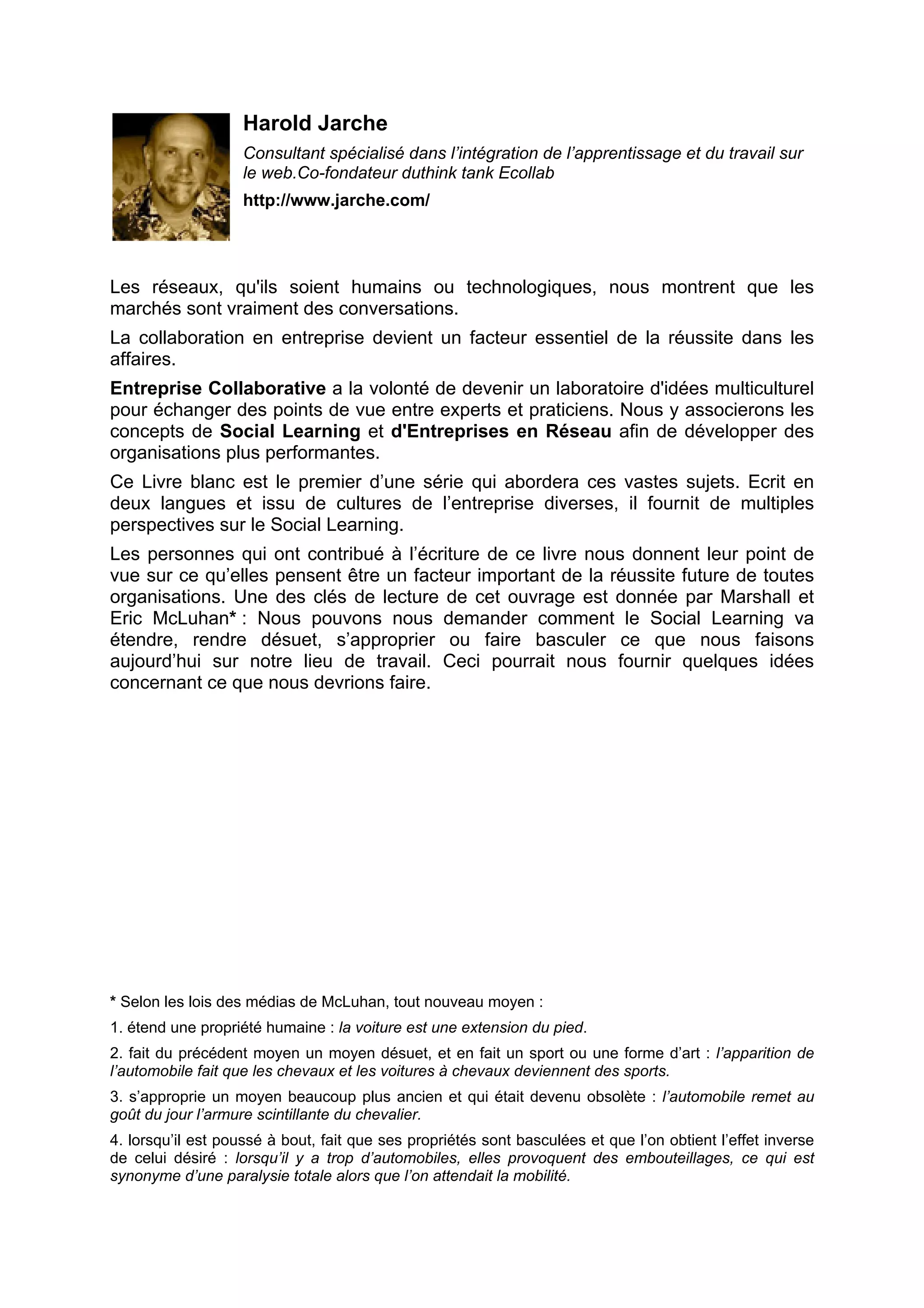 Harold Jarche
Consultant spécialisé dans l’intégration de l’apprentissage et du travail sur
le web.Co-fondateur duthink tank Ecollab
http://www.jarche.com/
Les réseaux, qu'ils soient humains ou technologiques, nous montrent que les
marchés sont vraiment des conversations.
La collaboration en entreprise devient un facteur essentiel de la réussite dans les
affaires.
Entreprise Collaborative a la volonté de devenir un laboratoire d'idées multiculturel
pour échanger des points de vue entre experts et praticiens. Nous y associerons les
concepts de Social Learning et d'Entreprises en Réseau afin de développer des
organisations plus performantes.
Ce Livre blanc est le premier d’une série qui abordera ces vastes sujets. Ecrit en
deux langues et issu de cultures de l’entreprise diverses, il fournit de multiples
perspectives sur le Social Learning.
Les personnes qui ont contribué à l’écriture de ce livre nous donnent leur point de
vue sur ce qu’elles pensent être un facteur important de la réussite future de toutes
organisations. Une des clés de lecture de cet ouvrage est donnée par Marshall et
Eric McLuhan* : Nous pouvons nous demander comment le Social Learning va
étendre, rendre désuet, s’approprier ou faire basculer ce que nous faisons
aujourd’hui sur notre lieu de travail. Ceci pourrait nous fournir quelques idées
concernant ce que nous devrions faire.
* Selon les lois des médias de McLuhan, tout nouveau moyen :
1. étend une propriété humaine : la voiture est une extension du pied.
2. fait du précédent moyen un moyen désuet, et en fait un sport ou une forme d’art : l’apparition de
l’automobile fait que les chevaux et les voitures à chevaux deviennent des sports.
3. s’approprie un moyen beaucoup plus ancien et qui était devenu obsolète : l’automobile remet au
goût du jour l’armure scintillante du chevalier.
4. lorsqu’il est poussé à bout, fait que ses propriétés sont basculées et que l’on obtient l’effet inverse
de celui désiré : lorsqu’il y a trop d’automobiles, elles provoquent des embouteillages, ce qui est
synonyme d’une paralysie totale alors que l’on attendait la mobilité.
 