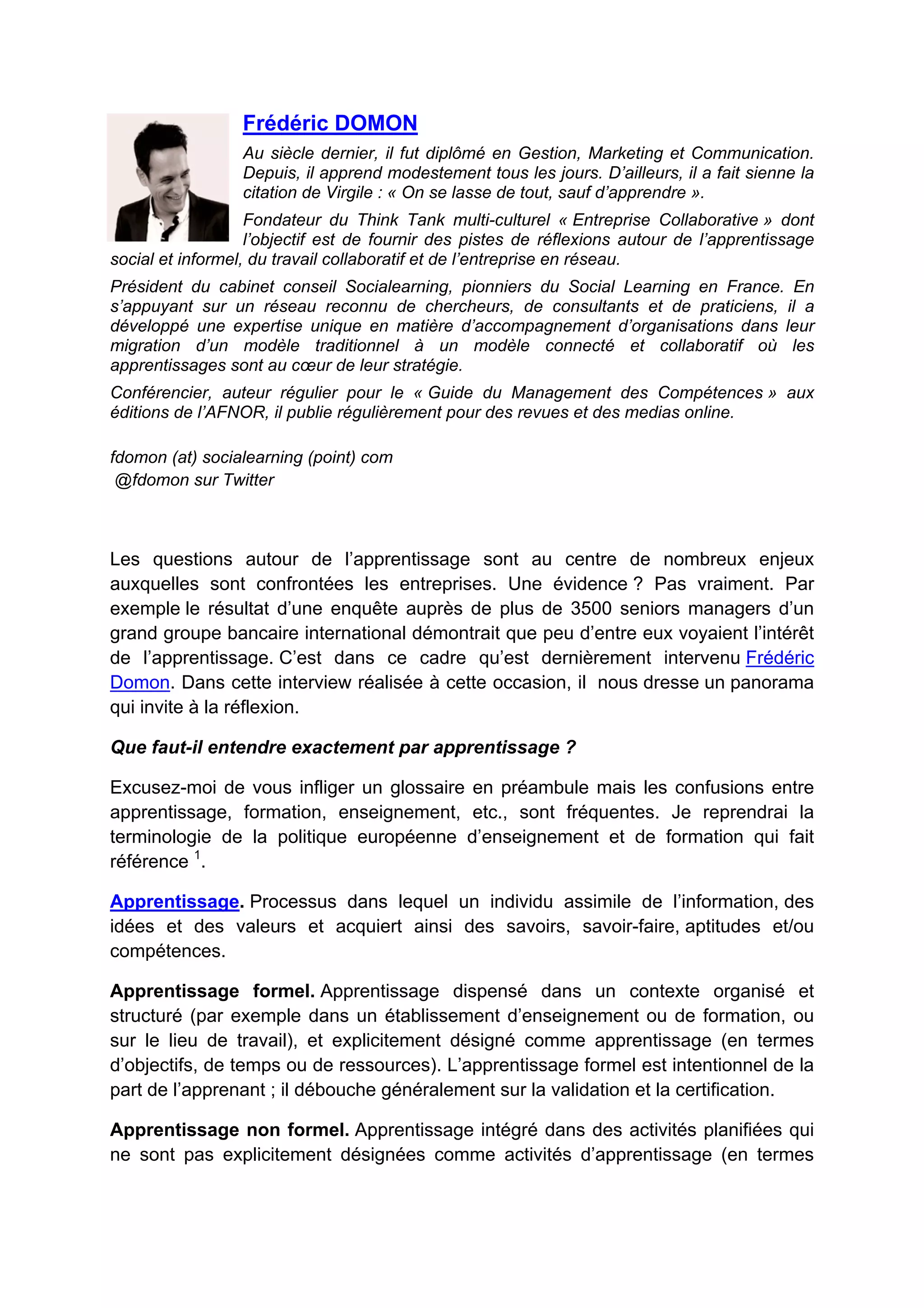 Frédéric DOMON
Au siècle dernier, il fut diplômé en Gestion, Marketing et Communication.
Depuis, il apprend modestement tous les jours. D’ailleurs, il a fait sienne la
citation de Virgile : « On se lasse de tout, sauf d’apprendre ».
Fondateur du Think Tank multi-culturel « Entreprise Collaborative » dont
l’objectif est de fournir des pistes de réflexions autour de l’apprentissage
social et informel, du travail collaboratif et de l’entreprise en réseau.
Président du cabinet conseil Socialearning, pionniers du Social Learning en France. En
s’appuyant sur un réseau reconnu de chercheurs, de consultants et de praticiens, il a
développé une expertise unique en matière d’accompagnement d’organisations dans leur
migration d’un modèle traditionnel à un modèle connecté et collaboratif où les
apprentissages sont au cœur de leur stratégie.
Conférencier, auteur régulier pour le « Guide du Management des Compétences » aux
éditions de l’AFNOR, il publie régulièrement pour des revues et des medias online.
fdomon (at) socialearning (point) com
@fdomon sur Twitter
Les questions autour de l’apprentissage sont au centre de nombreux enjeux
auxquelles sont confrontées les entreprises. Une évidence ? Pas vraiment. Par
exemple le résultat d’une enquête auprès de plus de 3500 seniors managers d’un
grand groupe bancaire international démontrait que peu d’entre eux voyaient l’intérêt
de l’apprentissage. C’est dans ce cadre qu’est dernièrement intervenu Frédéric
Domon. Dans cette interview réalisée à cette occasion, il nous dresse un panorama
qui invite à la réflexion.
Que faut-il entendre exactement par apprentissage ?
Excusez-moi de vous infliger un glossaire en préambule mais les confusions entre
apprentissage, formation, enseignement, etc., sont fréquentes. Je reprendrai la
terminologie de la politique européenne d’enseignement et de formation qui fait
référence 1
.
Apprentissage. Processus dans lequel un individu assimile de l’information, des
idées et des valeurs et acquiert ainsi des savoirs, savoir-faire, aptitudes et/ou
compétences.
Apprentissage formel. Apprentissage dispensé dans un contexte organisé et
structuré (par exemple dans un établissement d’enseignement ou de formation, ou
sur le lieu de travail), et explicitement désigné comme apprentissage (en termes
d’objectifs, de temps ou de ressources). L’apprentissage formel est intentionnel de la
part de l’apprenant ; il débouche généralement sur la validation et la certification.
Apprentissage non formel. Apprentissage intégré dans des activités planifiées qui
ne sont pas explicitement désignées comme activités d’apprentissage (en termes
 