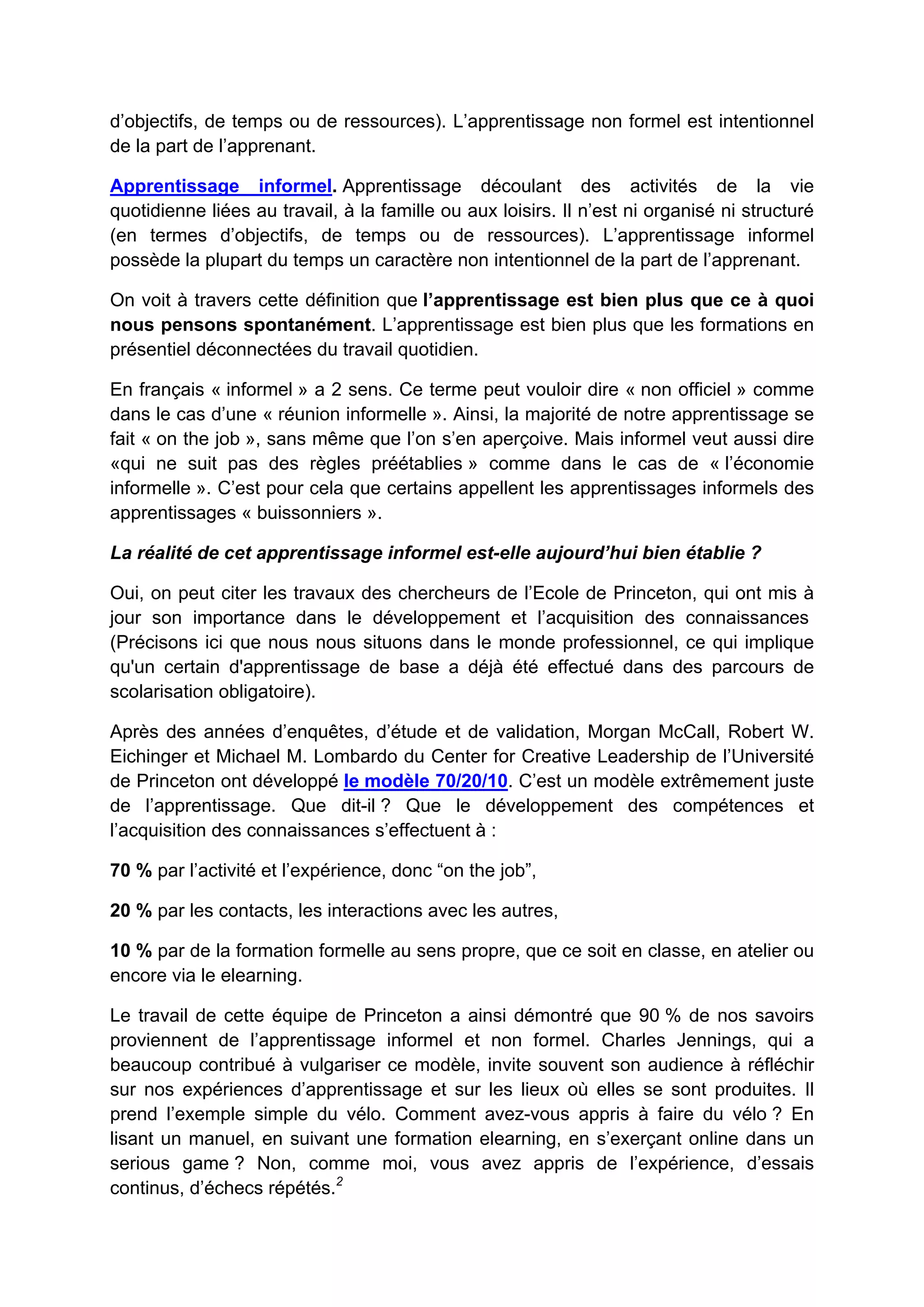 d’objectifs, de temps ou de ressources). L’apprentissage non formel est intentionnel
de la part de l’apprenant.
Apprentissage informel. Apprentissage découlant des activités de la vie
quotidienne liées au travail, à la famille ou aux loisirs. Il n’est ni organisé ni structuré
(en termes d’objectifs, de temps ou de ressources). L’apprentissage informel
possède la plupart du temps un caractère non intentionnel de la part de l’apprenant.
On voit à travers cette définition que l’apprentissage est bien plus que ce à quoi
nous pensons spontanément. L’apprentissage est bien plus que les formations en
présentiel déconnectées du travail quotidien.
En français « informel » a 2 sens. Ce terme peut vouloir dire « non officiel » comme
dans le cas d’une « réunion informelle ». Ainsi, la majorité de notre apprentissage se
fait « on the job », sans même que l’on s’en aperçoive. Mais informel veut aussi dire
«qui ne suit pas des règles préétablies » comme dans le cas de « l’économie
informelle ». C’est pour cela que certains appellent les apprentissages informels des
apprentissages « buissonniers ».
La réalité de cet apprentissage informel est-elle aujourd’hui bien établie ?
Oui, on peut citer les travaux des chercheurs de l’Ecole de Princeton, qui ont mis à
jour son importance dans le développement et l’acquisition des connaissances
(Précisons ici que nous nous situons dans le monde professionnel, ce qui implique
qu'un certain d'apprentissage de base a déjà été effectué dans des parcours de
scolarisation obligatoire).
Après des années d’enquêtes, d’étude et de validation, Morgan McCall, Robert W.
Eichinger et Michael M. Lombardo du Center for Creative Leadership de l’Université
de Princeton ont développé le modèle 70/20/10. C’est un modèle extrêmement juste
de l’apprentissage. Que dit-il ? Que le développement des compétences et
l’acquisition des connaissances s’effectuent à :
70 % par l’activité et l’expérience, donc “on the job”,
20 % par les contacts, les interactions avec les autres,
10 % par de la formation formelle au sens propre, que ce soit en classe, en atelier ou
encore via le elearning.
Le travail de cette équipe de Princeton a ainsi démontré que 90 % de nos savoirs
proviennent de l’apprentissage informel et non formel. Charles Jennings, qui a
beaucoup contribué à vulgariser ce modèle, invite souvent son audience à réfléchir
sur nos expériences d’apprentissage et sur les lieux où elles se sont produites. Il
prend l’exemple simple du vélo. Comment avez-vous appris à faire du vélo ? En
lisant un manuel, en suivant une formation elearning, en s’exerçant online dans un
serious game ? Non, comme moi, vous avez appris de l’expérience, d’essais
continus, d’échecs répétés.2
 