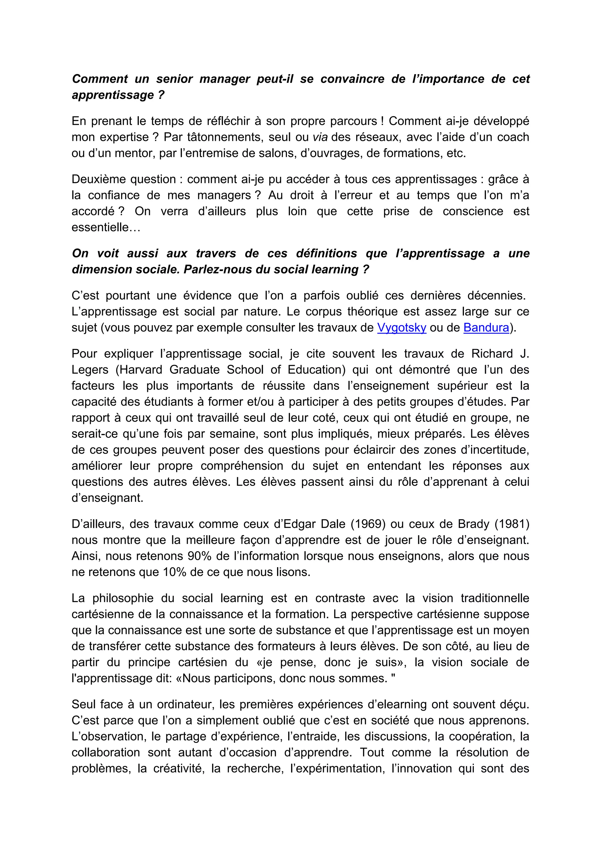 Comment un senior manager peut-il se convaincre de l’importance de cet
apprentissage ?
En prenant le temps de réfléchir à son propre parcours ! Comment ai-je développé
mon expertise ? Par tâtonnements, seul ou via des réseaux, avec l’aide d’un coach
ou d’un mentor, par l’entremise de salons, d’ouvrages, de formations, etc.
Deuxième question : comment ai-je pu accéder à tous ces apprentissages : grâce à
la confiance de mes managers ? Au droit à l’erreur et au temps que l’on m’a
accordé ? On verra d’ailleurs plus loin que cette prise de conscience est
essentielle…
On voit aussi aux travers de ces définitions que l’apprentissage a une
dimension sociale. Parlez-nous du social learning ?
C’est pourtant une évidence que l’on a parfois oublié ces dernières décennies.
L’apprentissage est social par nature. Le corpus théorique est assez large sur ce
sujet (vous pouvez par exemple consulter les travaux de Vygotsky ou de Bandura).
Pour expliquer l’apprentissage social, je cite souvent les travaux de Richard J.
Legers (Harvard Graduate School of Education) qui ont démontré que l’un des
facteurs les plus importants de réussite dans l’enseignement supérieur est la
capacité des étudiants à former et/ou à participer à des petits groupes d’études. Par
rapport à ceux qui ont travaillé seul de leur coté, ceux qui ont étudié en groupe, ne
serait-ce qu’une fois par semaine, sont plus impliqués, mieux préparés. Les élèves
de ces groupes peuvent poser des questions pour éclaircir des zones d’incertitude,
améliorer leur propre compréhension du sujet en entendant les réponses aux
questions des autres élèves. Les élèves passent ainsi du rôle d’apprenant à celui
d’enseignant.
D’ailleurs, des travaux comme ceux d’Edgar Dale (1969) ou ceux de Brady (1981)
nous montre que la meilleure façon d’apprendre est de jouer le rôle d’enseignant.
Ainsi, nous retenons 90% de l’information lorsque nous enseignons, alors que nous
ne retenons que 10% de ce que nous lisons.
La philosophie du social learning est en contraste avec la vision traditionnelle
cartésienne de la connaissance et la formation. La perspective cartésienne suppose
que la connaissance est une sorte de substance et que l’apprentissage est un moyen
de transférer cette substance des formateurs à leurs élèves. De son côté, au lieu de
partir du principe cartésien du «je pense, donc je suis», la vision sociale de
l'apprentissage dit: «Nous participons, donc nous sommes. "
Seul face à un ordinateur, les premières expériences d’elearning ont souvent déçu.
C’est parce que l’on a simplement oublié que c’est en société que nous apprenons.
L’observation, le partage d’expérience, l’entraide, les discussions, la coopération, la
collaboration sont autant d’occasion d’apprendre. Tout comme la résolution de
problèmes, la créativité, la recherche, l’expérimentation, l’innovation qui sont des
 