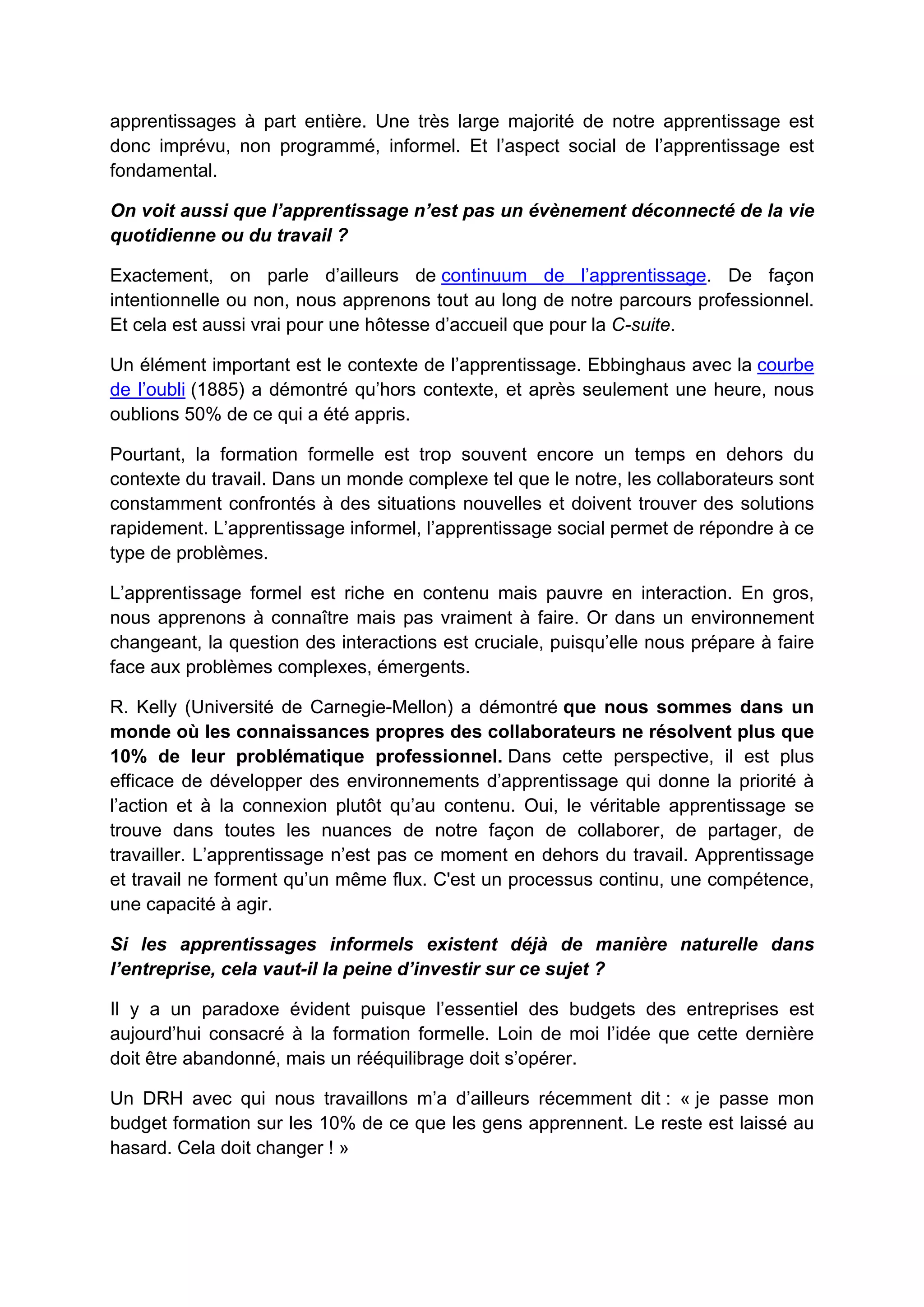 apprentissages à part entière. Une très large majorité de notre apprentissage est
donc imprévu, non programmé, informel. Et l’aspect social de l’apprentissage est
fondamental.
On voit aussi que l’apprentissage n’est pas un évènement déconnecté de la vie
quotidienne ou du travail ?
Exactement, on parle d’ailleurs de continuum de l’apprentissage. De façon
intentionnelle ou non, nous apprenons tout au long de notre parcours professionnel.
Et cela est aussi vrai pour une hôtesse d’accueil que pour la C-suite.
Un élément important est le contexte de l’apprentissage. Ebbinghaus avec la courbe
de l’oubli (1885) a démontré qu’hors contexte, et après seulement une heure, nous
oublions 50% de ce qui a été appris.
Pourtant, la formation formelle est trop souvent encore un temps en dehors du
contexte du travail. Dans un monde complexe tel que le notre, les collaborateurs sont
constamment confrontés à des situations nouvelles et doivent trouver des solutions
rapidement. L’apprentissage informel, l’apprentissage social permet de répondre à ce
type de problèmes.
L’apprentissage formel est riche en contenu mais pauvre en interaction. En gros,
nous apprenons à connaître mais pas vraiment à faire. Or dans un environnement
changeant, la question des interactions est cruciale, puisqu’elle nous prépare à faire
face aux problèmes complexes, émergents.
R. Kelly (Université de Carnegie-Mellon) a démontré que nous sommes dans un
monde où les connaissances propres des collaborateurs ne résolvent plus que
10% de leur problématique professionnel. Dans cette perspective, il est plus
efficace de développer des environnements d’apprentissage qui donne la priorité à
l’action et à la connexion plutôt qu’au contenu. Oui, le véritable apprentissage se
trouve dans toutes les nuances de notre façon de collaborer, de partager, de
travailler. L’apprentissage n’est pas ce moment en dehors du travail. Apprentissage
et travail ne forment qu’un même flux. C'est un processus continu, une compétence,
une capacité à agir.
Si les apprentissages informels existent déjà de manière naturelle dans
l’entreprise, cela vaut-il la peine d’investir sur ce sujet ?
Il y a un paradoxe évident puisque l’essentiel des budgets des entreprises est
aujourd’hui consacré à la formation formelle. Loin de moi l’idée que cette dernière
doit être abandonné, mais un rééquilibrage doit s’opérer.
Un DRH avec qui nous travaillons m’a d’ailleurs récemment dit : « je passe mon
budget formation sur les 10% de ce que les gens apprennent. Le reste est laissé au
hasard. Cela doit changer ! »
 