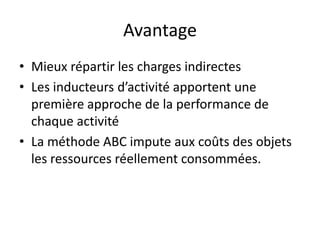 Avantage
• Mieux répartir les charges indirectes
• Les inducteurs d’activité apportent une
  première approche de la performance de
  chaque activité
• La méthode ABC impute aux coûts des objets
  les ressources réellement consommées.
 