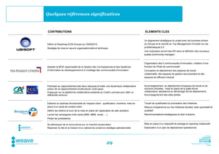 Quelques références significatives



CONTRIBUTIONS                                                                              ELEMENTS CLES


                                                                                           Un alignement stratégique du projet avec les business drivers
Définir la Roadmap ECM Groupe sur 2009/2010                                                du Groupe et la volonté du Top Management d’investir sur les
Stratégie de mise en œuvre organisationnelle et technique                                  problématiques 2.0
                                                                                           Une implication amont des RH dans la définition des nouveaux
                                                                                           postes (community manager)


                                                                                           Organisation des 5 communautés d’innovation, création d’une
Assister la MOA responsable de la Gestion des Connaissances et des Systèmes                fonction de Pilote de communauté
d’Information au développement et à l’outillage des communautés d’innovation.              Conception et déploiement des espaces de travail
                                                                                           collaboratifs, des espaces de gestion documentaire et des
                                                                                           espaces de diffusion intranet


Participer au rapprochement des deux banques et initier une dynamique collaborative        Accompagnement du déploiement d’espaces de travail et de
autour de ce rapprochement (multiculturel, multi-pays)                                     réunions virtuelles : mise en place de la plate-forme
S’appuyer sur la plateforme collaborative existante au Credit Lyonnais pour bâtir un       collaborative, assistance au démarrage (kit de déploiement)
référentiel commun                                                                         Accompagnement des sites pilotes


Elaborer la roadmap fonctionnelle de l’espace client : qualification, incentive, mise en   Travail de qualification et priorisation des initiatives
place d’un canal de contact client                                                         Retours d’expérience sur les initiatives lancées: bilan quantitatif et
Définir les métrics et suivi de la mise en place de l’application de web analytics         qualitatif
Lancer les campagnes multi-canal (SMS, MMS, email, …)                                      Recommandations stratégiques et plan d’actions
Piloter les prestataires

Se démarquer de la concurrence sur un marché conservateur                                  Mise en place d’un dispositif de pilotage et reporting collaboratif
Repenser le rôle et la mission d’un cabinet de conseil en stratégie opérationnelle         Elaboration d’un plan de déploiement opérationnel




                                                           29
 