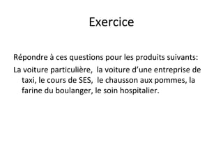 Exercice
Répondre à ces questions pour les produits suivants:
La voiture particulière, la voiture d’une entreprise de
taxi, le cours de SES, le chausson aux pommes, la
farine du boulanger, le soin hospitalier.
 