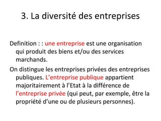 3. La diversité des entreprises
Definition : : une entreprise est une organisation
qui produit des biens et/ou des services
marchands.
On distingue les entreprises privées des entreprises
publiques. L’entreprise publique appartient
majoritairement à l’Etat à la différence de
l’entreprise privée (qui peut, par exemple, être la
propriété d’une ou de plusieurs personnes).
 