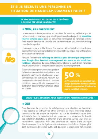 12
   NON, pas forcément
Le recrutement d’une personne en situation de handicap s’effectue par les
mêmes circuits et pratiques que pour le public non handicapé.Il est interdit de
réserver certains postes pour les personnes en situation de handicap comme
il est interdit d’exclure les candidatures de personnes en situation de handicap
pour d’autres postes.
Les annonces que je publie doivent être ouvertes à tous les talents et ne doivent
pasmentionnerquelecandidat recherchédoit êtreounepasêtreun travailleur
en situation de handicap.
Pendant l’entretien,le handicap du candidat peut être évoqué uniquement
sous l’angle d’un éventuel aménagement de poste ou de restrictions
médicales à l’exercice du poste. Si la personne aborde le sujet de son handicap,
il faut lui demander si elle connaît son besoin d’accompagnement.
Établir une description précise du poste et
de l’environnement de travail,adopter une
approche basée sur l’évaluation des seules
compétences des candidats, recourir aux
mises en situation ou à des tests… sont des
conditions susceptibles de vous permettre
d’attirer et de donner leurs chances à tous
les talents.
   
   OUI
Pour favoriser la recherche de collaborateurs en situation de handicap,
il est possible de diffuser les offres d’emploi de mon entreprise gratui-
tement sur le site emploi de l’Agefiph* ou sur les nombreux autres sites
spécialisés dans le recrutement de personnes en situation de handi-
cap. Attention, toutefois, la diffusion d’une annonce sur les seuls sites de
recrutement spécialisés n’est pas autorisée au risque d’une pratique
discriminatoire. Il existe également un réseau national de 107 Cap emploi*
dont la mission de service public est d’assurer le diagnostic, l’orientation
EXISTE-T-IL DES SOLUTIONS POUR RECRUTER UNE PERSONNE HANDICAPÉE ?
50 %
À CV équivalent, un candidat han-
dicapéadeuxfoismoinsdechances
d’obtenir un entretien d’embauche
que le candidat référent.
Et si je recrute une personne en
situation de handicap, comment faire ?
LE PROCESSUS DE RECRUTEMENT EST-IL DIFFÉRENT
POUR UNE PERSONNE HANDICAPÉE ?
â
â
 
