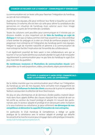 17
La communication est un levier utile pour favoriser l’intégration du handicap
au sein de mon entreprise.
Auprès de mes équipes, elle peut renforcer leur fierté à travailler au sein de
l’entreprise. En externe, elle est bien sûr utile pour attirer la candidature des
personnes en situation de handicap, mais valorise aussi mon image
d’employeur auprès de l’ensemble des candidats.
Toutes les solutions sont possibles pour communiquer et il n’existe pas un
discours modèle. Le plus important est de faire du handicap un sujet de
dialogue et non pas un tabou comme c’est trop souvent le cas.Cela contribue
à faire tomber les préjugés et à créer un climat de confiance propice à faire
progresser mon entreprise et l’intégration du handicap parmi mes équipes.
Intégrer le sujet de manière naturelle et pérenne à la communication de
mon entreprise facilite l’implication de l’ensemble des collaborateurs.
Il est également essentiel de faire savoir à mes collaborateurs vers qui se
tourner si l’un ou l’autre d’entre eux souhaite aborder le sujet,et de renouveler
régulièrement la communication pour ne pas faire du handicap le sujet d’un
jour,mais bien du quotidien.
De nombreuses ressources et illustrations de communication réussie sont
disponibles sur le web (expositions,vidéos,consultants,objets promotionnels…).
De la même manière que ma communication peut influer sur l’intégration
du handicap au sein de mes équipes, faire connaître mon engagement est
susceptible d’influencer le choix des clients soucieux de la prise en compte de
facteurs sociaux dans la sélection de leurs fournisseurs.
De plus en plus d’entreprises et de donneurs d’ordre publics insèrent désor-
mais dans leurs appels d’offres des clauses stipulant leur souhait de voir un
lot confié au secteur du travail protégé et adapté. En nouant des parte-
nariats avec le secteur adapté et protégé et en devançant cette incitation
à la sous-traitance ou cotraitance, je peux utilement me démarquer de mes
compétiteurs et démontrer la capacité d’innovation de mon entreprise.
En particulier, le Club Handicap  Compétences a rédigé un guide
pratique de la cotraitance avec le secteur adapté et protégé qui détaille
lesconseilset la marcheàsuivrepours’engager danscettepratiqueinnovante:
www.club-handicapetcompetences.fr.
CHANGER LES REGARDS SUR LE HANDICAP : COMMUNIQUER ET SENSIBILISER !
INTÉGRER LE HANDICAP À MON OFFRE COMMERCIALE :
FAIRE LA DIFFÉRENCE, AVEC LES DIFFÉRENCES !
 