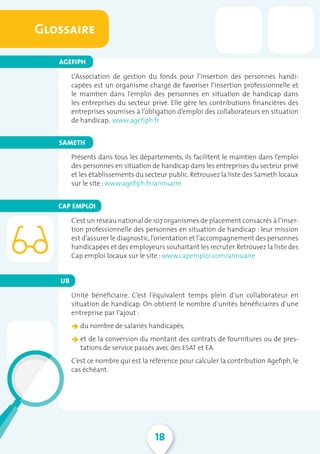 18
L’ Association de gestion du fonds pour l’insertion des personnes handi-
capées est un organisme chargé de favoriser l’insertion professionnelle et
le maintien dans l’emploi des personnes en situation de handicap dans
les entreprises du secteur privé. Elle gère les contributions financières des
entreprises soumises à l’obligation d’emploi des collaborateurs en situation
de handicap. www.agefiph.fr
Présents dans tous les départements, ils facilitent le maintien dans l’emploi
des personnes en situation de handicap dans les entreprises du secteur privé
et les établissements du secteur public. Retrouvez la liste des Sameth locaux
sur le site : www.agefiph.fr/annuaire
C’est un réseau national de 107 organismes de placement consacrés à l’inser-
tion professionnelle des personnes en situation de handicap : leur mission
est d’assurer le diagnostic,l’orientation et l’accompagnement des personnes
handicapées et des employeurs souhaitant les recruter.Retrouvez la liste des
Cap emploi locaux sur le site : www.capemploi.com/annuaire
Unité bénéficiaire. C’est l’équivalent temps plein d’un collaborateur en
situation de handicap. On obtient le nombre d’unités bénéficiaires d’une
entreprise par l’ajout :
â du nombre de salariés handicapés,
â et de la conversion du montant des contrats de fournitures ou de pres-
tations de service passés avec des ESAT et EA.
C’est ce nombre qui est la référence pour calculer la contribution Agefiph, le
cas échéant.
Glossaire
AGEFIPH
SAMETH
CAP EMPLOI
UB
 