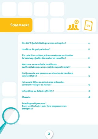 2
Sommaire
Être CAP ? Quels intérêts pour mon entreprise ?
Handicap, de quoi parle-t-on ?
À la suite d’un accident,Adrien se retrouve en situation
de handicap. Quelles démarches lui conseiller ?
Marianne a une maladie invalidante,
quelles solutions pour son maintien dans l’emploi ?
Et si je recrute une personne en situation de handicap,
comment faire ?
J’ai recruté Céline au sein de mon entreprise.
Comment l’intégrer au mieux ?
Le handicap au-delà des effectifs !
Glossaire
Autodiagnostiquez-vous !
Quels sont les leviers pour faire progresser mon
entreprise ?
4
6
8
10
12
14
16
18
 