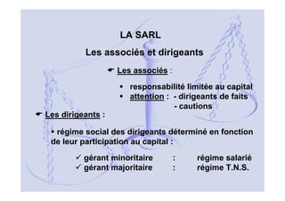 LA SARL
Les associés et dirigeants
Les associés :
responsabilité limitée au capital
attention : - dirigeants de faits
- cautions
Les dirigeants :
régime social des dirigeants déterminé en fonction
de leur participation au capital :
gérant minoritaire
gérant majoritaire

:
:

régime salarié
régime T.N.S.
13

 