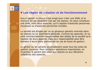 Les règles de création et de fonctionnement
Aucun capital minimum n'est exigé pour créer une SARL et le
montant en est librement fixé par les statuts. On peut constituer
une SARL avec deux associés, qu'il s'agisse d'associés personnes
physiques ou d'associés personnes morales.
La société est dirigée par un ou plusieurs gérants nommés dans
les statuts ou en assemblée générale. Comme les associés, ils ne
sont commercialement responsables des dettes de la société qu'à
hauteur de leurs apports, mais leur responsabilité peut être
étendue à leurs biens personnels en cas de faute de gestion.
Le gérant ou les gérants accomplissent seuls tous les actes de
gestion courante. Pour certaines opérations importantes, en
revanche, le gérant doit obéir aux statuts ou aux décisions
collectives des associés.

16

 
