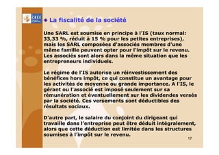 La fiscalité de la société
Une SARL est soumise en principe à l'IS (taux normal:
33,33 %, réduit à 15 % pour les petites entreprises),
mais les SARL composées d'associés membres d'une
même famille peuvent opter pour l'impôt sur le revenu.
Les associés sont alors dans la même situation que les
entrepreneurs individuels.
Le régime de l'IS autorise un réinvestissement des
bénéfices hors impôt, ce qui constitue un avantage pour
les activités de moyenne ou grande importance. A l'IS, le
gérant ou l'associé est imposé seulement sur sa
rémunération et éventuellement sur les dividendes versés
par la société. Ces versements sont déductibles des
résultats sociaux.
D'autre part, le salaire du conjoint du dirigeant qui
travaille dans l’entreprise peut être déduit intégralement,
alors que cette déduction est limitée dans les structures
soumises à l’impôt sur le revenu.
17

 