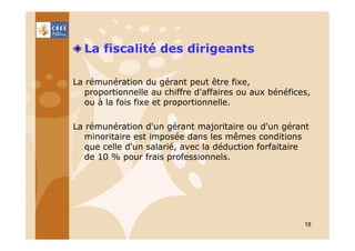 La fiscalité des dirigeants
La rémunération du gérant peut être fixe,
proportionnelle au chiffre d'affaires ou aux bénéfices,
ou à la fois fixe et proportionnelle.
La rémunération d'un gérant majoritaire ou d'un gérant
minoritaire est imposée dans les mêmes conditions
que celle d'un salarié, avec la déduction forfaitaire
de 10 % pour frais professionnels.

18

 