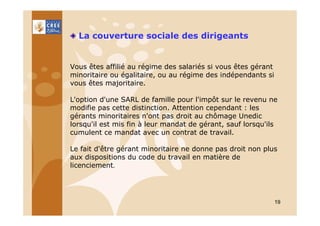 La couverture sociale des dirigeants

Vous êtes affilié au régime des salariés si vous êtes gérant
minoritaire ou égalitaire, ou au régime des indépendants si
vous êtes majoritaire.
L'option d'une SARL de famille pour l'impôt sur le revenu ne
modifie pas cette distinction. Attention cependant : les
gérants minoritaires n'ont pas droit au chômage Unedic
lorsqu'il est mis fin à leur mandat de gérant, sauf lorsqu'ils
cumulent ce mandat avec un contrat de travail.
Le fait d'être gérant minoritaire ne donne pas droit non plus
aux dispositions du code du travail en matière de
licenciement.

19

 
