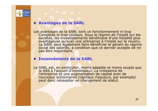 Avantages de la SARL
Les avantages de la SARL sont un fonctionnement ni trop
Complexe ni trop coûteux. Sous le régime de l'impôt sur les
sociétés, les investissements bénéficient d'une fiscalité plus
avantageuse qu'avec une entreprise à l'impôt sur le revenu.
La SARL peut également faire bénéficier le gérant du régime
social des salariés, à condition que ce dernier accepte de ne
pas être majoritaire.

Inconvénients de la SARL
La SARL est, en particulier, moins adaptée et moins souple que
la SAS à l'accueil d'investisseur. La croissance de
l'entreprise et une augmentation de capital avec de
nouveaux actionnaires (capitaux risqueurs, par exemple)
peut donc nécessiter un changement de statut.

20

 