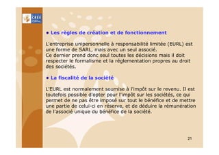 Les règles de création et de fonctionnement
L'entreprise unipersonnelle à responsabilité limitée (EURL) est
une forme de SARL, mais avec un seul associé.
Ce dernier prend donc seul toutes les décisions mais il doit
respecter le formalisme et la réglementation propres au droit
des sociétés.
La fiscalité de la société
L'EURL est normalement soumise à l'impôt sur le revenu. Il est
toutefois possible d'opter pour l'impôt sur les sociétés, ce qui
permet de ne pas être imposé sur tout le bénéfice et de mettre
une partie de celui-ci en réserve, et de déduire la rémunération
de l'associé unique du bénéfice de la société.

21

 