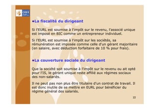 La fiscalité du dirigeant
Si l'EURL est soumise à l'impôt sur le revenu, l'associé unique
est imposé en BIC comme un entrepreneur individuel.
Si l'EURL est soumise à l'impôt sur les sociétés, sa
rémunération est imposée comme celle d'un gérant majoritaire
(en salaire, avec déduction forfaitaire de 10 % pour frais).

La couverture sociale du dirigeant
Que la société soit soumise à l'impôt sur le revenu ou ait opté
pour l'IS, le gérant unique reste affilié aux régimes sociaux
des non-salariés.
Il ne peut pas non plus être titulaire d'un contrat de travail. Il
est donc inutile de se mettre en EURL pour bénéficier du
régime général des salariés.
22

 