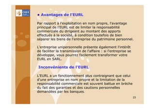 Avantages de l'EURL
Par rapport à l'exploitation en nom propre, l'avantage
principal de l'EURL est de limiter la responsabilité
commerciale du dirigeant au montant des apports
effectués à la société, à condition toutefois de bien
séparer les biens de l'entreprise du patrimoine personnel.
L'entreprise unipersonnelle présente également l'intérêt
de faciliter la transmission de l'affaire : si l'entreprise se
développe, vous pourrez facilement transformer votre
EURL en SARL.

Inconvénients de l'EURL
L'EURL a un fonctionnement plus contraignant que celui
d'une entreprise en nom propre et la limitation de la
responsabilité commerciale est souvent battue en brèche
du fait des garanties et des cautions personnelles
demandées par les banques.
23

 
