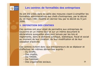 Les centres de formalités des entreprises
Ils ont été créés dans le cadre des mesures visant à simplifier les
formalités administratives des chefs d'entreprises, par le décret
du 18 mars 1981 modifié en dernier lieu par le décret du 9 juin
2006.
1. DEFINITION DES CENTRES
Ces centres ont pour objet de permettre aux entreprises de
souscrire en un même lieur et sur un même document le
déclarations auxquelles elles sont tenues par les lois et
règlements, dans le domaine juridique, statistique, fiscal et social
au moment de leur création, de leur modification et de leur
cessation d'activité.
Ces centres évitent donc aux entrepreneurs de se déplacer et
d'effectuer les mêmes démarches auprès :
- Du Greffe,
- Des impôts,
- De l'INSEE,
- De l'URSSAF,
25
- Des organismes sociaux.

 