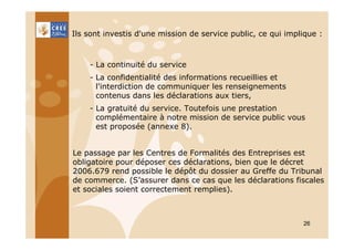 Ils sont investis d'une mission de service public, ce qui implique :

- La continuité du service
- La confidentialité des informations recueillies et
l'interdiction de communiquer les renseignements
contenus dans les déclarations aux tiers,
- La gratuité du service. Toutefois une prestation
complémentaire à notre mission de service public vous
est proposée (annexe 8).

Le passage par les Centres de Formalités des Entreprises est
obligatoire pour déposer ces déclarations, bien que le décret
2006.679 rend possible le dépôt du dossier au Greffe du Tribunal
de commerce. (S’assurer dans ce cas que les déclarations fiscales
et sociales soient correctement remplies).

26

 